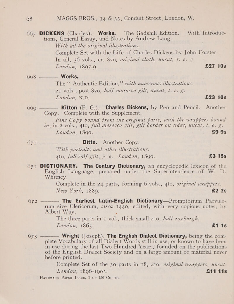 667 DICKENS (Charles). Works. The Gadshill Edition. With Introduc- tions, General Essay, and Notes by Andrew Lang. | With all the original illustrations. Complete Set with the Life of Charles Dickens by John Forster. In all, 36 vols., cr. 8vo, ovzginal cloth, uncut, ¢. e. g. fo) London, 1897-9. £27 10s 663. ———— — Works. The ‘‘ Authentic Edition,’ wzth numerous illustrations. 21 vols., post 8vo, half morocco gilt, uncut, ¢. e. g. London, N.D. £23 10s 669 ——--— Kitton (F. G.). Charles Dickens, by Pen and Pencil. Another Copy. Complete with the Supplement. Fine Copy bound from the original parts, with the wrappers bound in, in 2 vols., 4to, full morocco gilt, gilt border on sides, uncut, ¢. é. g. London, 1890. £9 9s C70 = Ditto. Another Copy. With portraits and other illustrations. Ato) fullicaly e2lt, 7. &lt;2. “London; 1800. £3 15s  671 DICTIONARY. The Century Dictionary, an encyclopedic lexicon of the English Language, prepared under the Superintendence of W. D.   Whitney. | Complete in the 24 parts, forming 6 vols., 4to, ovzgznal wrappers. New York, 1880. £2 2s OF2 The Earliest Latin-English Dictionary—Promptorium Parvulo- rum sive Clericorum, czvca 1440, edited, with very copious notes, by Albert Way. , The three parts in 1 vol., thick small 4to, Aalf roxburgh. London, 1805. £1 is 673 Wright (Joseph). The English Dialect Dictionary, being the com. plete Vocabulary of all Dialect Words still in use, or known to have been in use during the last Two Hundred Years, founded on the publications of the English Dialect Society and on a large amount of material never before printed. Complete Set of the 30 parts in 18, 4to, ovzg¢nal wrappers, uncut. London, 1896-1905. £11 fis Hanpmapse Paper Issuer, 1 or 150 Copies.