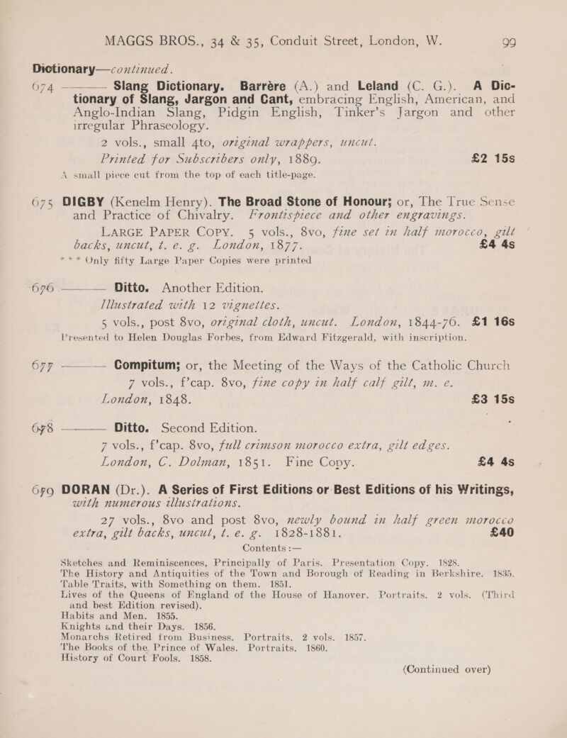 O74 O76 677 OFO —__— Slang Dictionary. Barrére (A.) and Leland (C. G.). A Dic- tionary of Slang, Jargon and Cant, embracing English, American, and Anglo-Indian Slang, Pidgin English, Tinker’s Jargon and _ other irregular Phraseology. 2 vols., small Ato, ovzginal wrappers, uncut. Printed for Subscribers only, 1889. £2 15s A small piece eut from the top of each title-page. DIGBY (Kenelm Henry). The Broad Stone of Honour; or, The [rue Sense and Practice of Chivalry. Frontispiece and other engravings. LARGE PAPER Copy. 5 vols., 8vo, faze set zx half morocco, gilt backs uncut tae. g. London, 1B ; £4 4s *** Only fifty Large Paper Copies were printed —_——— Ditto. Another Edition. Illustrated with 12 vigneites. 5 vols., post 8vo, o7zgznal cloth, uncut. London, 1844-70. £1 16s Presented to Helen Douglas Forbes, from Edward Fitzgerald, with inscription. —_——— Compitum; or, the Meeting of the Ways of the Catholic Church 7 vols., f’cap. 8vo, fzne copy in half calf gilt, m. e. London, 1848. £3 15s . Ditto. Second Edition. 7 vols., f’cap. 8vo, fall crimson morocco extra, gilt edges. London,’ C. Dolman, 1851. Fine Copy. £4 4s DORAN (Dr.). A Series of First Editions or Best Editions of his Writings, with numerous illustrations. 27 vols., 8vo and post 8vo, xewly bound in half green morocco extra, gilt backs, uncut, t.e. g. 1828-1881. £40 Contents :— Sketches and Reminiscences, Principally of Paris. Presentation Copy. 1828. The History and Antiquities of the Town and Borough of Reading in Berkshire. 1835, Table Traits, with Something on them. 1851. Lives of the Queens of England of the House of Hanover. Portraits. 2 vols. (Third and best Edition revised). Habits and Men. 1855. Knights and their Days. 1856. Monarchs Retired from Business. Portraits. 2 vols. 1857. The Books of the Prince of Wales. Portraits. 1860. History of Court Fools. 1858. (Continued over)