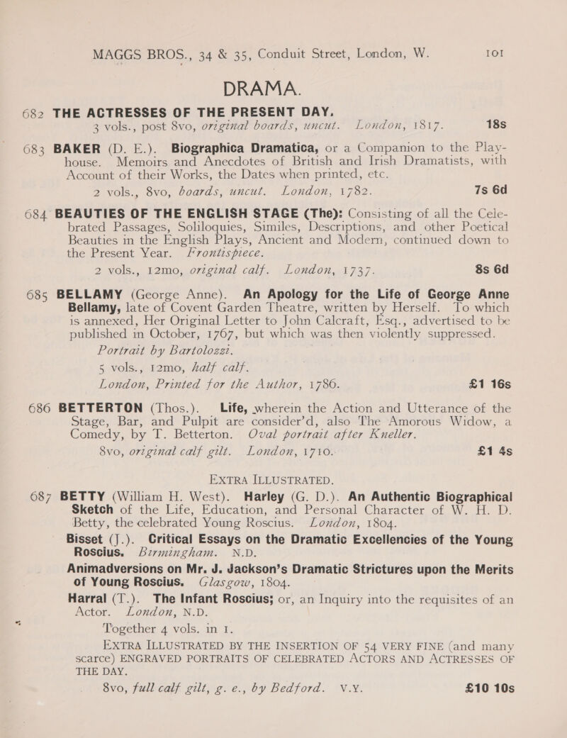 DRAMA. 682 THE ACTRESSES OF THE PRESENT DAY. 3 vols., post 8vo, ovzgenal boards, uncut. London, 1817. 18s 683 BAKER (D. E.). Biographica Dramatica, or a Companion to the Play- house. Memoirs and Anecdotes of British and Irish Dramatists, with Account of their Works, the Dates when printed, etc. 2 vols., 8vo, boards, uncut. London, 1782. 7s 6d 684 BEAUTIES OF THE ENGLISH STAGE (The): Consisting of all the Cele- brated Passages, Soliloquies, Similes, Descriptions, and other Poetical Beauties in the English Plays, Ancient and Modern, continued down to the Present Year. f7ontispiece. 2 vols., 12mo, ovzginal calf. London, 1737. 8s 6d 685 BELLAMY (George Anne). An Apology for the Life of George Anne Bellamy, late of Covent Garden Theatre, written by Herself. To which is annexed, Her Original Letter to John Calcraft, E'sq., advertised to be published in October, 1767, but which was then violently suppressed. Portrait by Bartolozzt. 5 vols., 12mo, half calf. London, Printed for the Author, 1780. £1 16s 686 BETTERTON (Thos.). Life, wherein the Action and Utterance of the Stage, Bar, and Pulpit are consider’d, also The Amorous Widow, a Comedy, by T. Betterton. Oval portrait after Kneller. 8vo, orzginal calf gilt. London, 1710. £1 4s EXTRA ILLUSTRATED. 687 BETTY (William H. West). Harley (G. D.). An Authentic Biographical Sketch of the Life, Education, and Personal Character of W. H. D. Betty, the celebrated Young Roscius. London, 1804. Bisset (].). Critical Essays on the Dramatic Excellencies of the Young Roscius. birmingham. N.D. Animadversions on Mr. J. Jackson’s Dramatic Strictures upon the Merits of Young Roscius. Glasgow, 1804. Harral (T.). The Infant Roscius; or, an Inquiry into the requisites of an Actor. London, N.D. Together 4 vols. im 1. EXTRA ILLUSTRATED BY THE INSERTION OF 54 VERY FINE (and many scarce) ENGRAVED PORTRAITS OF CELEBRATED ACTORS AND ACTRESSES OF THE DAY. 8vo, full calf gilt, g.e., by Bedford. V.Y. £10 10s