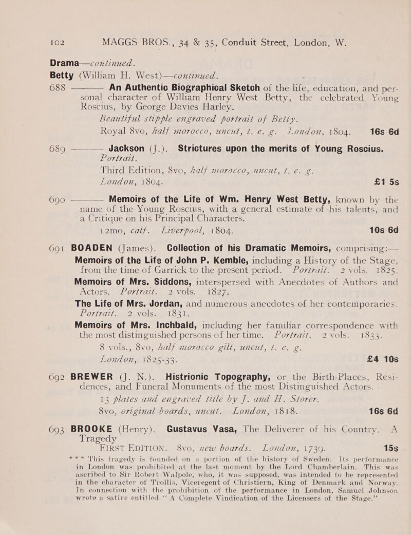 Drama—continued. Betty (William H. West)—continued. 688 ————— An Authentic Biographical Sketch of the HES education, and per- sonal character of William Henry West Betty, the celebrated Young Roscius, by George Davies Harley. Beautiful stipple engraved portrait of Betty.   Royal 8vo, half morocco, uncut, t. e. g. London, 1804. 16s 6d 680 — Jackson (|.). Strictures upon the merits of Young Roscius. Portratt. Third Edition, 8vo, Zalf morocco, uncut, ¢. e. g. London, 1804. £1 5s 690 — Memoirs of the Life of Wm. Henry West Betty, known by the name of the Young Roscius, with a general estimate of -his talents, and a Critique on his Principal Characters. IQIM0, 26duy . 4 bal Wer 7001, 11 SOAs 10s 6d 691 BOADEN (james). Collection of his Dramatic Memoirs, comprising :— Memoirs of the Life of John P. Kemble, including a History of the Stage, from the time of Garrick to the present period. Portrazt. 2 vols. 1825. Memoirs of Mrs. Siddons, interspersed with Anecdotes of Authors and INGEOTS Gate O7 17 lilies) VOLS oe a The Life of Mrs. Jordan, and numerous anecdotes of her contemporaries. POTUCA1 mah V OLS ALO 346 Memoirs of Mrs. Inchbald, including her familiar gourecmendecee with the most distinguished persons of her time. Portrait. 2 vols. 1833. 8 vols., 8vo, half morecco gilt; .umcut, t. e. g. London, 1825-33. £4 10s 692 BREWER (Jj. N.). Histrionic Topography, or the Birth-Places, Resi- dences, and Funeral Monuments of the most Distinguished Actors. 13 plates and engraved title by J. and H. Storer. 8vo, orzginal boards, uncut. London, 1818. 16s 6d 693 BROOKE (Henry). Gustavus Vasa, The Deliverer of his Country. A Tragedy FIRST EDITION. 8vo, xew boards. London, 1739. 15s *** 'This tragedy is founded on a portion of the history of Sweden. Its performance in London was prohibited at the last moment by the Lord Chamberlain. This was ascribed to Sir Robert Walpole, who, it was supposed, was intended to be represented in the character of Trollis, Viceregent of Christiern, King of Denmark and Norway. In connection with the prohibition of the performance in London, Samuel Johnson. wrote a satire entitled ‘““ A Complete Vindication of the Licensers of the Stage.’’