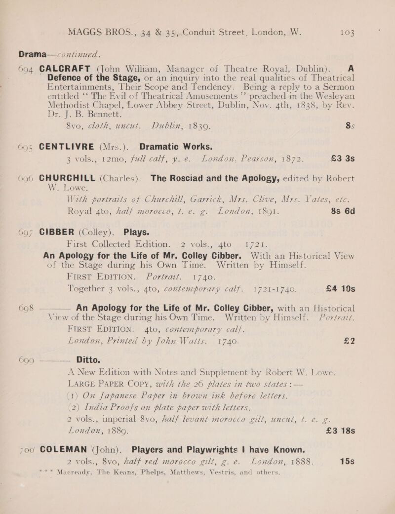 605 ‘ay 6 607 698 6 O9 Defence of the Stage, or an inquiry into the real qualities of Theatrical Entertainments, Their Scope and Tendency. Being a reply to a Sermon entitled ‘‘ The Evil of Theatrical Amusements ”’ preached in the Wesleyan Methodist Chapel, Lower Abbey Street, Dublin, Nov. 4th, 1838, by Rev. Dr Di babennet 8vo, cloth, uncut. Dublin, 18309. 8s CENTLIVRE (Mrs.). Dramatic Works. SV0ls., 12mo; full calf,.y je. “London, Pearson, 1872. £3 3s CHURCHILL (Charles). The Rosciad and the Apology, edited by Robert W. Lowe. W2th portraits of Churchill, Garrick, Mrs. Clive, Mrs. Yates, etc. Royal 4to, Zalf morocco, t. e. g. London, 180}. 8s 6d CIBBER (Colley). Plays. Parse. Collected dition. » 52 vole, S400 ..94272 1; An Apology for the Life of Mr. Colley Cibber. With an Historical View of the Stage during his Own Time. Written by Himself. PIs? EDITION... Porat. 1740. Together 3 vols., 4to, coxtemporary calf. 1721-1740. £4 10s  An Apology for the Life of Mr. Colley Cibber, with an Historical View of the Stage during his Own Time. Written by Himself. Por¢razz. FIRST EDITION. 4to, contemporary calf. London, Printed by John Watts. 1740. ao —.__—. Ditto. A New Edition with Notes and Supplement by Robert W. Lowe. LARGE PAPER COPY, wth the 26 plates in two states :— (1) On Japanese Paper in brown ink before letters. (2) India Proofs on plate paper with letters. 2 vols., imperial 8vo, Zalf levant morocco gilt, uncut, t. e. g a London, 1889. £3 18s COLEMAN (John). Players and Playwrights | have Known. 2 vols., 8vo, half red morocco gilt, g.e. London, 1888. 15s *** Macready, The Keans, Phelps, Matthews, Vestris, and others.