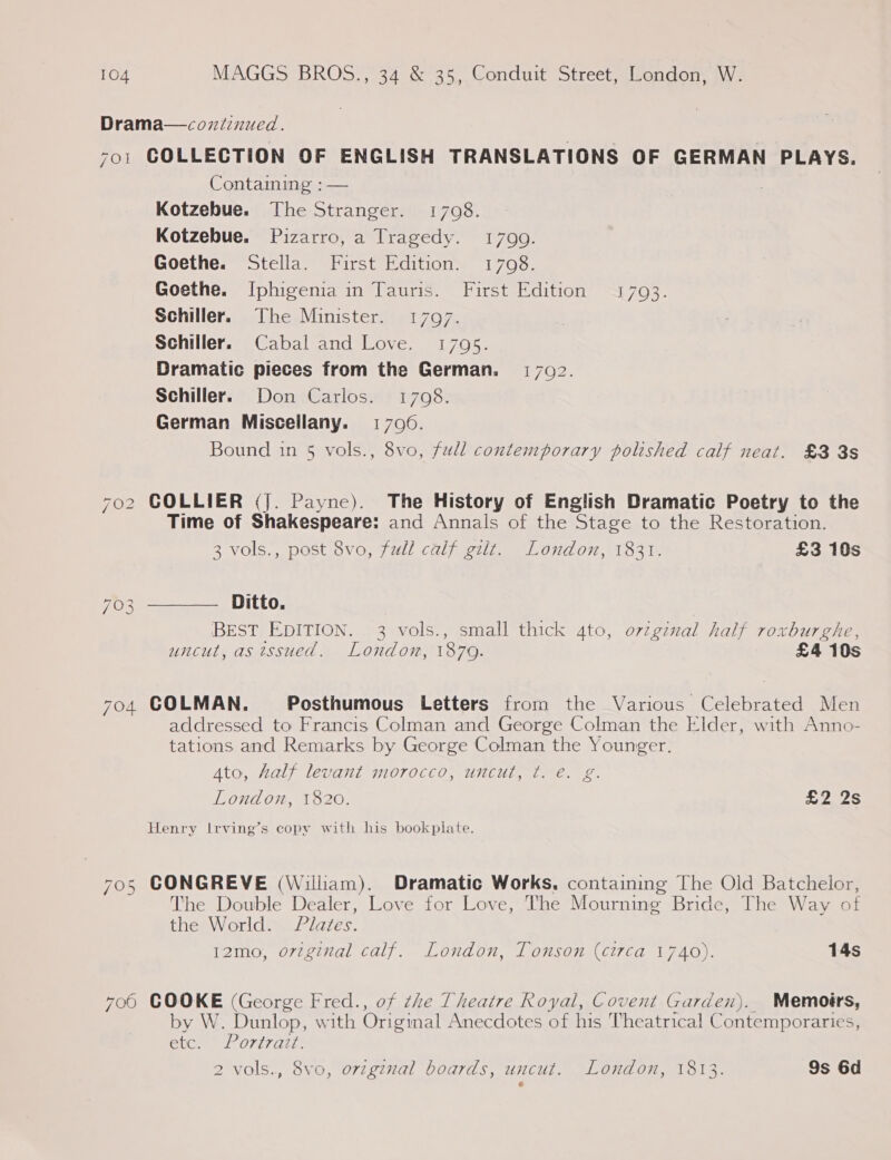 Drama—cozniinued. 701 COLLECTION OF ENGLISH TRANSLATIONS OF GERMAN PLAYS. Containing : — Kotzebue. The Stranger. 1708. Kotzebue. Pizarro, a Tragedy. 17090. Goethe. Stella. First Edition. 1708. Goethe. Iphigenia in Tauris. First Edition 17093. Schiller. The Minister. 17097. Schiller. Cabal and Love. 1795. Dramatic pieces from the German. 1702. Schiller. Don Carlos. 1708. German Miscellany. 1706. Bound in 5 vols., 8vo, full contemporary polished calf neat. £3 3s 702 COLLIER (J. Payne). The History of English Dramatic Poetry to the Time of Shakespeare: and Annals of the Stage to the Restoration.  3 vols., post 8vo, full calf gilt. London, 1831. £3 10s 703 Ditto. BEST EDITION. 3 vols., small thick 4to, ovzgznal half roxburghe, uncut, as issued. London, 1870. £4 10s 704 COLMAN. Posthumous Letters from the Various Celebrated Men addressed to Francis Colman and George Colman the Elder, with Anno- tations and Remarks by George Colman the Younger. Ato, half levant morocco, uncut, ¢. e. g. London, 1820. £2 2s Henry Irving’s copy with his bookplate. 705 CONGREVE (Wiliam). Dramatic Works. containing The Old Batchelor, The Double Dealer, Love for Love, The Mourning Bride, The Way of the World. Plates. 12mo, orginal calf. London, Tonson (circa 1740). 14s 700 COOKE (George Fred., of the Theatre Royal, Covent Garden). Memoirs, by W. Dunlop, with Original Anecdotes of his Theatrical Contemporaries, etc. Portrait.