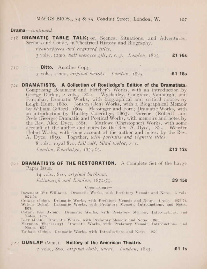 Drama—coniinued. 718 DRAMATIC TABLE TALK; or, Scenes, Situations, and Adventures, Serious and Comic, in Theatrical History and Biography. Frontispieces and engraved titles. 3 vols., 12mo, half morocco gilt, t. e. g. London, 1825. £1 16s yiG == = Pitto,- Another-Copy. 3 vols., 12mo, orzgznal boards. London, 1825. £1 16s 720 DRAMATISTS. A Collection of Routledge’s Edition of the Dramatists. Comprising Beaumont and Fletcher’s Works, with an introduction by George Darley, 2 vols., 1862. Wycherley, Congreve, Vanburgh, and Farquhar, Dramatic Works, with biographical and critical notices by Leigh Hunt, 1860. Jonson (Ben) Works, with a Biographical Memoir by William Gifford, 1865. Massinger and Ford; Dramatic Works, with an introduction by Hartley Coleridge, 1863. Greene (Robert) and Peele (George) Dramatic and Poetical Works, with memoirs and notes by the Rev. Alex. Dyce, 1861. Marlowe (Christopher) Works, with some - account of the author and notes by the Rev. A. Dyce, 1865. Webster (John) Works, with some account of the author and notes, by the Rev. A. Dyce, 1859. Together, wzth portraits and vignette titles. 8 vols., royal 8vo, full calf, blind tooled, 7. e. London, Routledge, 1859-05. £12 12s 721 BRAMATISTS OF THE RESTORATION. A Complete Set of the Large Paper Issue. 14 vols., 8vo, original buckram. Edinburgh and London, 1872-79. £9 15s Comprising :— Davenant (Sir William). Dramatic, Works, with Prefatory Memoir and Notes. 5 vols. 1872-74. Crowne (John). Dramatic Works, with Prefatory Memoir and Notes. 4 vols. 1873-74. Wilson (John). Dramatic Works, with Prefatory Memoir, Introductions, and Notes. 1874, Cokain (Sir Aston). Dramatic Works, with Prefatory Memoir, Introductions, and Notes. 1874. Lacey (John). Dramatic Works, with Prefatory Memoir and Notes. 1875. Marmion (Shackerley). Dramatic Works, with Prefatory Memoir, Introductions, and Notes. 1875. Fatham (John). Dramatic Works, with Introductions and Notes. 1879. 722 DUNLAP (Wm.). History of the American Theatre.