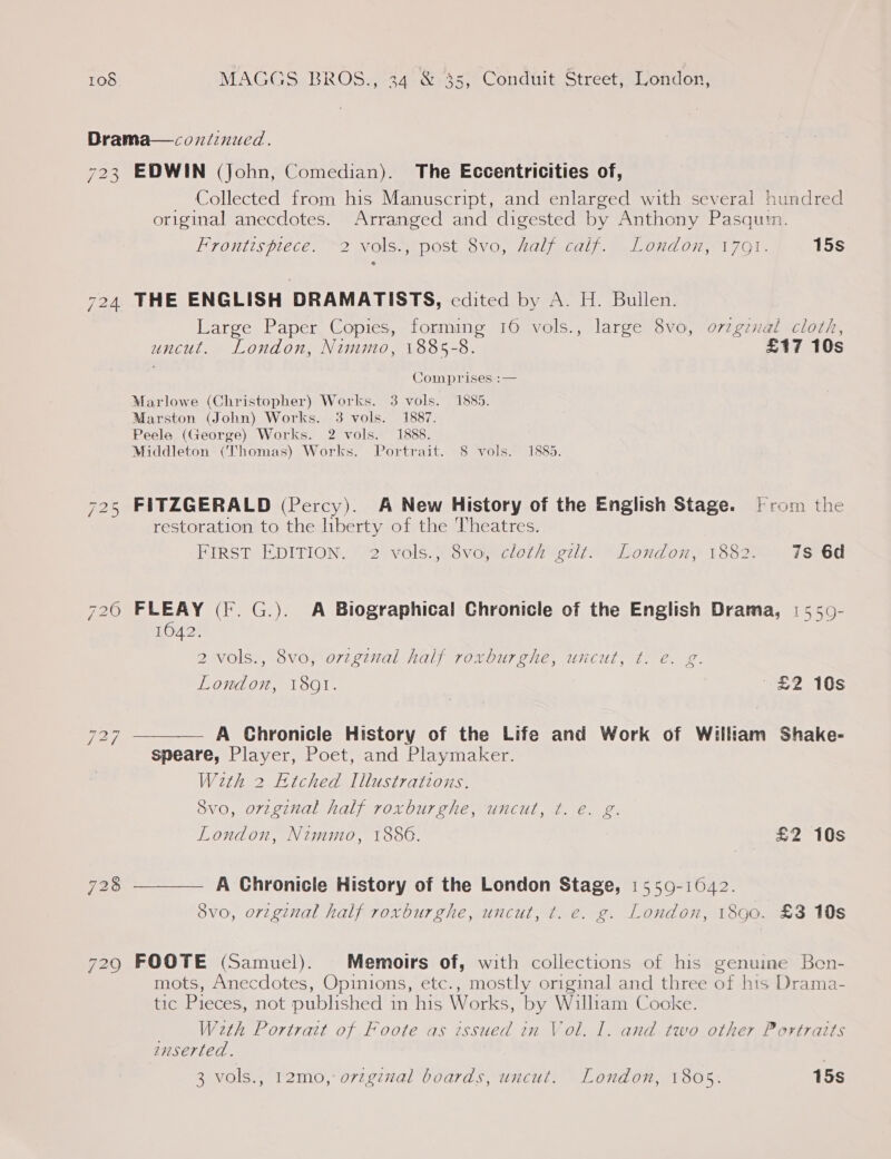 Drama—coniinucd. 723 EDWIN (John, Comedian). The Eccentricities of, Collected from his Manuscript, and enlarged with several hundred original anecdotes. Arranged and digested by Anthony Pasquin. Frontispiece. 2 vols., post 8vo, half calf. London, 1701. 15s 724 THE ENGLISH DRAMATISTS, edited by A. H. Bullen. Large Paper Copies, forming 16 vols., large 8vo, orzgznal cloth, uncut. London, Nimmo, 1885-8. £17 10s | Comprises :— Marlowe (Christopher) Works. 3 vols. 1885. Marston (John) Works. 3 vols. 1887. Peele (George) Works. 2 vols. 1888, Middleton (Thomas) Works. Portrait. 8 vols. 1885. 725 FITZGERALD (Percy). A New History of the English Stage. [rom the restoration to the liberty of the Theatres. FIRST EDITION. 2 vols.; 8vo, cloth gilt. London, 1882. 7s 6d 720 FLEAY (fF. G.). A Biographical Chronicle of the English Drama, | 550- 1042. 2 vols., 8vo, original half roxburghe, uncut, ¢. e€. g. London, 1801. £2 10s 727 ———— A Ghronicle History of the Life and Work of William Shake- speare, Player, Poet, and Playmaker. Weth 2 Etched Illustrations. 8vo, original half roxburghe, uncut, ¢. e. g. London, Nimmo, 1886. £2 10s 728 ———— A Chronicle History of the London Stage, 15509-1642. 8vo, orzginal half roxburghe, uncut, t. e. g. London, 1890. £3 10s 729 FOOTE (Samuel). Memoirs of, with collections of his genuine Ben- mots, Anecdotes, Opinions, etc., mostly original and three of his Drama- tic Pieces, not published in his Works, by William Cooke. ; W2th Portrait of Foote as issued in Vol. I. and two other Portraits suserted. 3 vols., 12mo, o7zgznal boards, uncut. London, 1805. 15s