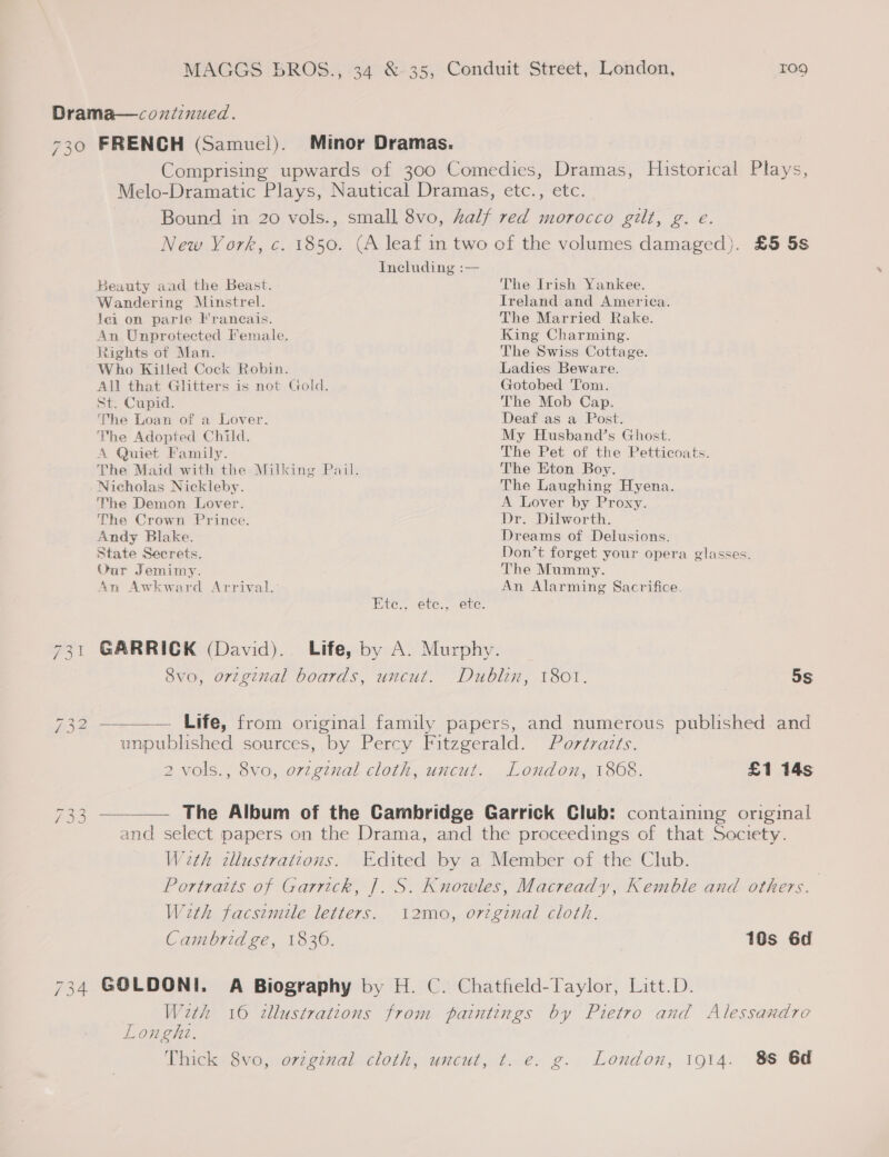 Drama—coztinued. 730 FRENCH (Samuel). Minor Dramas. Comprising upwards of 300 Comedies, Dramas, Historical Plays, Melo-Dramatic Plays, Nautical Dramas, etc., etc. Bound in 20 vols., small 8vo, half red morocco gilt, g. e. New York, c. 1850. (A leaf in two of the volumes damaged). £5 5s Including :— Beauty and the Beast. The Irish Yankee. Wandering Minstrel. Ireland and America. Jei on parie Francais. The Married Rake. An Unprotected Female. King Charming. Rights of Man. The Swiss Cottage. Who Killed Cock Robin. Ladies Beware. All that Glitters is not Gold. Gotobed Tom. St. Cupid. The Mob Cap. The Loan of a Lover. Deaf as a Post. The Adopted Child. My Husband’s Ghost. A Quiet Family. The Pet of the Petticoats. The Maid with the Milking Pail. The Eton Boy. Nicholas Nickleby. The Laughing Hyena. The Demon Lover. A Lover by Proxy. The Crown Prince. Dr. Dilworth. Andy Blake. Dreams of Delusions. State Secrets. Don’t forget your opera glasses. Oar Jemimy. The Mummy. An Awkward Arrival. An Alarming Sacrifice. Ete., ete., ete. 731 GARRICK (David). Life, by A. Murphy. 8vo, orzginal boards, uncut. Dublin, 1801. 5s 732 —_—— Life,’ from original family papers, and numerous published-and unpublished sources, by Percy Fitzgerald. Portraits. 2 vols., 8vo, origznal cloth, uncut. London, 1868. £1 14s 733 —_—. The Album of the Cambridge Garrick Club: containing original and select papers on the Drama, and the proceedings of that Society. Weth dlustrattons. Edited by a Member of the Club. Portraits of Garrick, |. S. Knowles, Macready, Kemble and others. With facsimile letters. i2mo, ortginal cloth. Cambridge, 1830. 10s 6d 734 GOLDONI. A Biography by H. C. Chatfield-Taylor, Litt.D. With 16 tllustratcons from paintings by Pietro and Alessandro Longhi. Thick 8vo, original cloth, uncut, t. e. g. London, 1914. 8S 6d