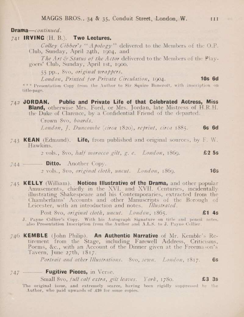 Drama—coniznued. 741 IRVING (H. B.). Two Lectures. Colley Cibber’s ‘‘ Apology’’ delivered to the Members of the O.P. Club, Sunday, April 24th, 1904, and The Art &amp; Status of the Actor delivered to the Members of the Piay- goers’ Club, Sunday, April Ist, 1900. 55 pp., 8vo, orzginal wrappers. London, Printed for Private Circulation, 1904. 10s 6d *** Presentation Copy from the Author to Sir Squire Bancroft, with inscription on title-page. 742 JORDAN. Public and Private Life of that Celebrated Actress, Miss Bland, otherwise Mrs. Ford, or Mrs. Jordan, late Mistress of H.R.H. the Duke of Clarence, by a Confidential Friend of the departed. Crown 8vo, boards. London, J. Duncombe (circa 1820), reprint, circa 1885. 6s 6d 743 KEAN (Edmund). Life, from published and original sources, by F. W. Hawkins. 2 vols., 8vo, half morocco gilt, g.e. London, 1860. £2 5s wae Pitts. Another Copy. 2 vols., 8vo, ovzginal cloth, uncut. London, 1860. 16s 745 KELLY (William). Notices Illustrative of the Drama, and other popular Amusements, chiefly. in the. XVL_and AVM. -Centunes,, mcidentally illustrating Shakespeare and his Contemporaries, extracted from the Chamberlains’ Accounts and other Manuscripts of the Borough of Leicester, with an introduction and notes. Jilustrated. Post 8vo, orzginal cloth, uncut. London, 18605. £1 4s J. Payne Collier’s Copy. With his Autograph Signature on title and pencil notes, also Presentation Inscription from the Author and A.L.S. to J. Payne Collier. 740 KEMBLE (John Philip). An Authentic Narrative of Mr. Kemble’s Re- tirement from the Stage, including Farewell Address, Criticisms, Poems, &amp;c., with an Account of the Dinner given at the Freemason’s Vavern, june’27th, 1r7. Portratt and other Illustratecons. 8vo, sewn. London, 1817. 6s 747 —___—— Fugitive Pieces, in Verse. Small 8vo, full calf extra, gilt leaves. York, 1780. £3 3s The original issue, and extremely searce, having been rigidly suppressed hy the Author, who paid upwards of £10 for some copies.