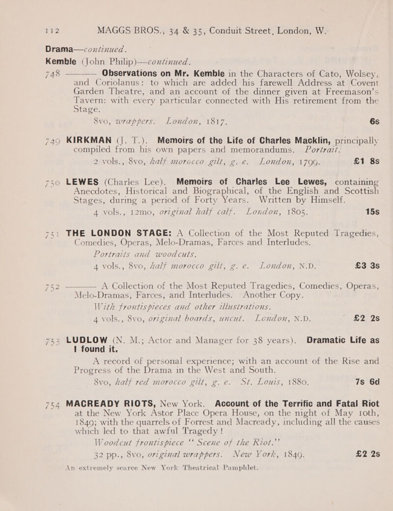 Drama—coxiznued. Kemble (John Philip)—condenued. 748 ——— Observations on Mr. Kemble in the Characters of Cato, Wolsey, and Coriolanus: to which are added his farewell Address at Covent Garden Theatre, and an account of the dinner given at Freemason’s ae with every particular connected with His retirement from the tage. SVG, wre pers. LOTION, V8l7, 6s 749 KIRKMAN (|. T.). Memoirs of the Life of Charles Macklin, principally compiled from his own papers and memorandums. Poréraz?. 2 vols., 8vo, half morocco gilt, g. e. London, 1799. £1 8s 750 LEWES (Charles Lee). Memoirs of Charles Lee Lewes, containing Anecdotes, Historical and Biographical, of the English and Scottish Stages, during a period of Forty Years. Written by Himself. 4 vols., 12mo, orzginal half calf. London, 1805. 15s THE LONDON STAGE: A Collection of the Most Reputed Tragedies, Comedies, Operas, Melo-Dramas, Farces and Interludes. Sy D = Portraits and woodcuts. 4 vols., 8vo, half morocco gilt, g. e. London, N.D. £3 3s 752 ———— A’ Collection’ot the MostReputed Tragedies, Comedics;Operas, Melo-Dramas, Farces, and Interludes. Another Copy. With frontespieces and other illustrations. 4 vols., 8vo, orginal boards, uncut. Lendon, N.D. £2 2s 2 LUDLOW (N. M.; Actor and Manager for 38 years). Dramatic Life as I found it. A record of personal experience; with an account of the Rise and Progress of the Drama in the West and South. 8vo, half red morocco gilt, g.e. St. Louis, 1880. 7s 6d fat (on ( ) 754 MACREADY RIOTS, New York. Account of the Terrific and Fatal Riot at the New York Astor Place Opera House, on the night of May roth, 1849; with the quarrels of Forrest and Macready, including all the causes which led to that awful Tragedy ! W oodcut frontispiece ‘‘ Scene of the Riot.’’ 32 pp., 8vo, orzginal wrappers. New York, 1840. £2 2s An extremely scarce New York Theatrical Pamphlet.