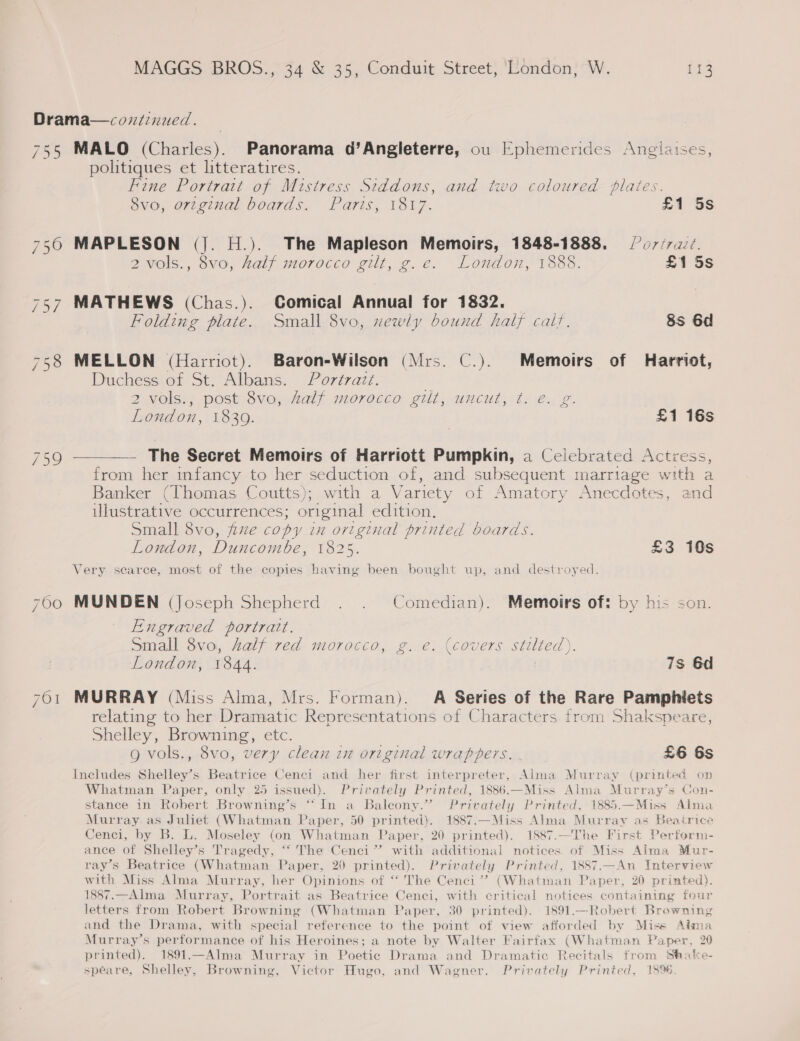 Drama—covntinued. 755 MALO (Charles). Panorama d’Angleterre, ou Ephemerides Anglaises, politiques et litteratires. Fine Portrait of Mistress Siddons, and two coloured plates. 8vo, ortginal boards. Paris, 1817. £1 5s 750 MAPLESON (|. H.). The Mapleson Memoirs, 1848-1888. Po7/r.ad. 2vols., 8vo, half morocco gilt, g.e. London, 1888. £1 5s 757 MATHEWS (Chas.). Gomical Annual for 1832. Folding piate. Small 8vo, xewly bound half calf. 8s 6d 758 MELLON (Harriot). Baron-Wilson (Mrs. C.). Memoirs of Harriot, Duchess of St. Albans. Portrait. % 2 vols., post 8vo, Zalf morocco gilt, uncut, t. e. g. London, 1830. £1 16s Fe Nee The Secret Memoirs of Harriott Pumpkin, a Celebrated Actress, from her infancy to her seduction of, and subsequent marriage w ae a Banker (Thomas Coutts); with a Variety of Amatory Anecdotes, and illustrative occurrences; original edition. Small 8vo, fe copy in original printed boards. London, Duncombe, 1825. £3 10s Very scarce, most of the copies having been bought up, and destroyed. 700 MUNDEN (Joseph Shepherd . . Comedian). Memoirs of: by his son. Engraved portrait. Small 8vo, alf red morocco, g. e. (covers stilted). London, 1844. : 7s 6d 701 MURRAY (Miss Alma, Mrs. Forman). A Series of the Rare Pamphiets relating to her Dramatic Representations of Characters from Shakspeare, Shelley, Browning, etc. g vols., 8vo, very clean ix original wrappers. £6 6s Includes Shelley’s Beatrice Ceneci and her first interpreter, Alma Murray (printed on Whatman Paper, only 25 issued). Privately Printed, 1886.—Miss Alma Murray’s Con- stance in Robert Browning’s “In a Baleony.” Privately Printed, 1885.—Miss Alma Murray as Juliet (Whatman Paper, 50 printed). 1887.—Miss Alma Murray as Beairice Cenci, by B. L. Moseley (on Whatman Paper. 20 printed). 1887.—The First Perform- ance of Shelley’s Tragedy, “‘ The Cenci” with additional notices of Miss Alma Mur- ray’s Beatrice (Whatman Paper, 20 printed). Privately Printed, 1887.—An Interview with Miss Alma Murray, her Opinions of “ The Cenci’”’? (Whatman Paper, 20 printed). 1887.—Alma Murray, Portrait as Beatrice Cenci, with critical notices containing four letters from Robert Browning (Whatman Paper, 30 printed). 1891.—Robert Browning and the Drama, with special reference to the point of view afforded by Miss Aima Murray’s performance of his Heroines; a note by Walter Fairfax (Whatman Paper, 20 printed). 1891.—Alma Murray in Poetic Drama and Dramatic Recitals from Stake- spéare, Shelley, Browning, Victor Hugo, and Wagner. Privately Printed, 1896.