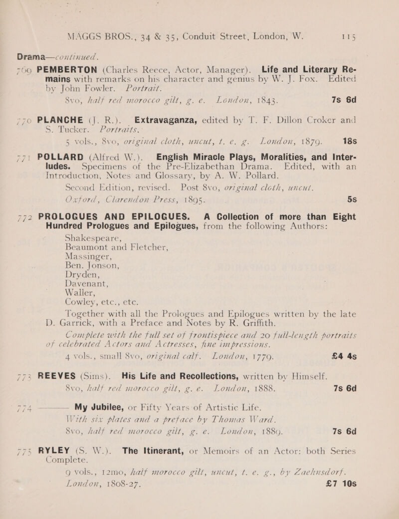 Drama—condinued. 750 PEMBERTON (Charles Reece, Actor, Manager). Life and Literary Re- mains with remarks on his character and gemius by W. J. Fox. Edited by John Fowler. © Portrait. Svo, half red morocco gilt, g.e. London, 1843. 7s 6d 770 PLANCHE (|. R.). Extravaganza, edited by T. F. Dillon Croker and S. Pucker. Portrazts.- &amp; vols., Sve, evteznal cloth, uméut, 7. €. g:* London, 1870: 18s 771 POLLARD (Alfred W.). English Miracle Plays, Moralities, and Inter- ludes. Specimens of the Pre-Elizabethan Drama. Edited, with an Introduction, Notes and Glossary, by A. W. Pollard. Second Edition, revised. Post 8vo, orzgznal cloth, uncut. Oxford, Clarendon Press, 1895. 5S 772 PROLOGUES AND EPILOGUES. A Collection of more than Eight Hundred Prologues and Epilogues, from the following Authors: Shakespeare, Beaumont and Fletcher, Massinger, Ben. Jonson, Dryden, Davenant, Waller, Commer, etc,, (ere: Together with all the Prologues and Epilogues written by the late D. Garrick, with a Preface and Notes by R. Griffith. Complete with the full set of frontispiece and 20 full-length portratts of celebrated Actors and Actresses, fine impressions. 4 vols., small 8vo, orzginal calf. _London, 1770. £4 4s 773 REEVES (Sims). His Life and Recollections, written by Himself. 8vo, half red morocco gilt, g.e. London, 1888. 7s 6d 774 ——— My Jubilee, or Fifty Years-of Artistic Life. Weth sex plates and a preface by Thomas Ward. Svo, half red morocco gilt, g. e. London, 1880. 7s 6d 775 RYLEY (S. W.). The Itinerant, or Memoirs of an Actor: both Series Complete. g vols., 12mo, half morocco gilt, uncut, t. e. g., by Zachnsdorf. London, 1808-27. £7 10s