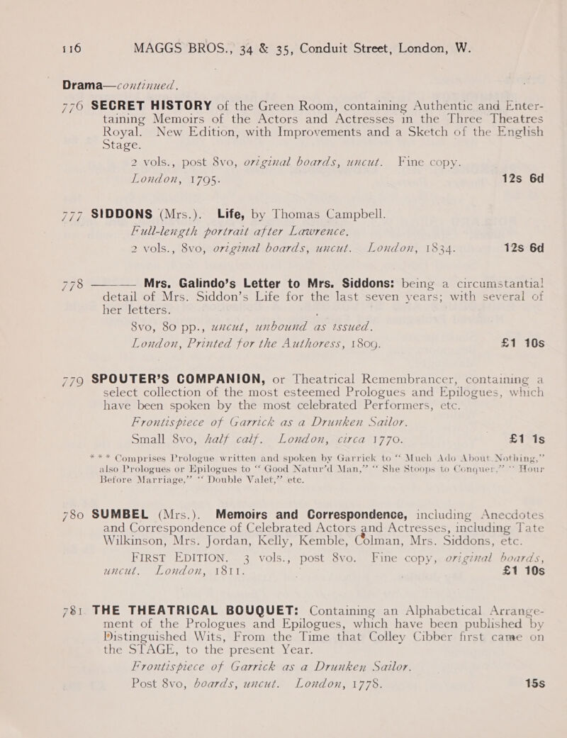 Drama—cozntinued. 7760 SECRET HISTORY of the Green Room, containing Authentic and Enter- taining Memoirs of the Actors and Actresses in the Three Theatres Royal. New Edition, with Improvements and a Sketch of the English Stage. 2 vols., post 8vo, ovzginal boards, uncut. Fine copy. London, 1795. 12s 6d 777 SIDDONS (Mrs.). Life, by Thomas Campbell. Full-length portrait after Lawrence. 2 vols., 8vo, ovzginal boards, uncut. London, 1834. 12s 6d —— Mrs, Galindo’s Letter to Mrs. Siddons: being a circumstantial detail of Mrs. Siddon’s Life for the last seven years; with several of Rertletters: 778  Svo, 80 pp., uzcut, unbound as tssued. London, Printed for the Authoress, 180g. £1 16s 779 SPOUTER’S COMPANION, or Theatrical Remembrancer, containing a select collection of the most esteemed Prologues and Epilogues, which have been spoken by the most celebrated Performers, etc. Frontispiece of Garrick as a Drunken Sailor. Small 8vo, half calf. London, circa 1770. £1 1s *** Comprises Prologue written and spoken by Garrick to “* Much Ado About. Nothing,” also Prologues or Epilogues to ‘‘ Good Natur’d Man,” “‘ She Stoops to Conquer.” ~ Hour Before Marriage,” ‘‘ Double Valet,” ete. 780 SUMBEL (Mrs.). Memoirs and Correspondence, including Anecdotes and Correspondence of Celebrated Actors and Actresses, including Tate Wilkinson, Mrs. Jordan, Kelly, Kemble, Colman, Mrs. Siddons, etc. FIRST EDITION. 3 vols., post 8vo. Fine copy, o7zgzzal boards, UWHEUT. GE OHAOT Ma ol 1 | £1 10s 7381. THE THEATRICAL BOUQUET: Containing an Alphabetical Arrange- ment of the Prologues and Epilogues, which have been published by Distinguished Wits, From the Time that Colley Cibber first came on fie LAGE, to theypresent Year, Frontispiece of Garrick as a Drunken Sailor. Post 8vo, boards, uncut. London, 1778. 15s