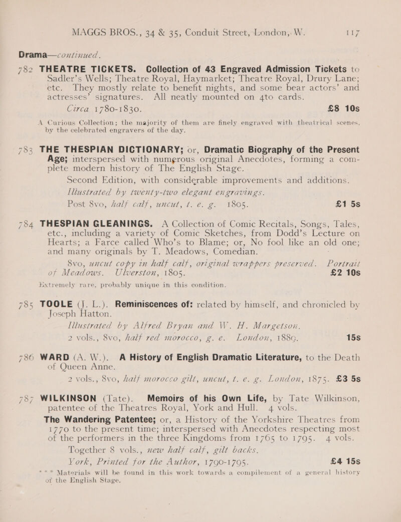 782 SI (o/s) nw NT 8) = THEATRE TICKETS. Coilection of 43 Engraved Admission Tickets to Sadler's Wells; Theatre Royal, Haymarket; Theatre Royal, Drury Lane; etc. They mostly relate to benefit mghts, and some bear actors’ and actresses’ signatures. All neatly mounted on 4to cards. Circa 1780-1830. £8 10s by the celebrated engravers of the day. THE THESPIAN DICTIONARY; or, Dramatic Biography of the Present Age; interspersed with numgrous ‘original Anecdotes, forming a com- plete modern history of The English Stage. Second Edition, with considerable improvements and additions. Illustrated by twenty-two elegant engravings. Pest ove; Half calf; uncut, ¢. 2. go 1805. £1 5s THESPIAN GLEANINGS. A Collection of Comic Recitals, Songs, Tales, etc., including a variety of Comic Sketches, from Dodd’s Lecture on Hearts; a Farce called Who’s to Blame; or, No fool lke an old one; and many originals by T. Meadows, Comedian. _ _ 8vo, uncut copy in half calf, original wrappers preserved. Portrait of Meadows. Ulverston, 1805. £2 10s Hxtremely rare, probably unique in this condition. TOOLE (Jj. L.). Reminiscences of: related by himself, and chronicled by Joseph Hatton. Illustrated by Alfred Bryan and W. H. Margetsoun. 2 vols., 8vo, half red morocco, g. e. London, 1880. 15s of Queen Anne. 2 vols., 8vo, half morocco gilt, uncut, t. e. g. London, 1875. £3 5s WILKINSON (Tate). Memoirs of his Own Life, by Tate Wilkinson, patentee of the Theatres Royal, York and Hull: 4 vols. The Wandering Patentee; or, a History of the Yorkshire Theatres from 1770 to the present time; interspersed with Anecdotes respecting most of the performers in the three Kingdoms from 1765 to 17905. 4 vols. Together 8 vols., zew half calf, gilt backs. York, Printed for the Author, 1790-17095. £4 15s * Materials will be found in this work towards a compilement of a general history of the English Stage. : x &gt;