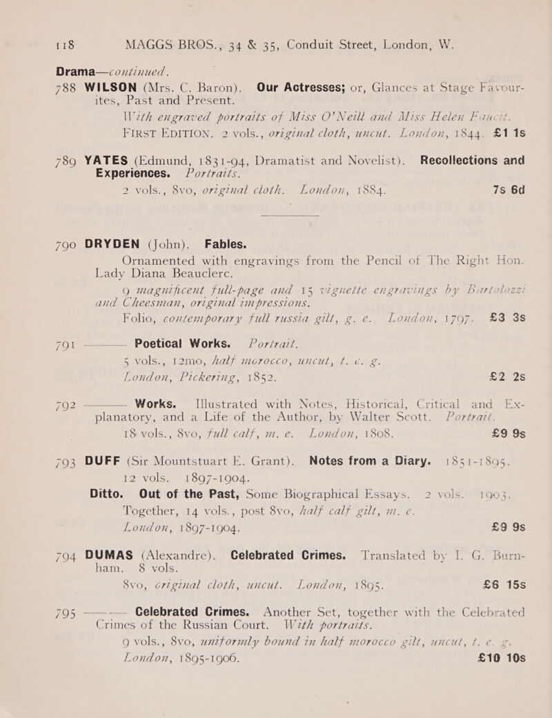 Drama—condinued. 788 WILSON (Mrs. C. Baron). Our Actresses; or, Glances at Stage Fayour- ites, Past and’ Present. Weth engraved portraits of Miss O’ Neill and Miss Helen Faucit. FIRST EDITION. 2 vols., ovzgznal cloth, uncut. London, 1844. £11s 789 YATES (Edmund, 1831-94, Dramatist and Novelist). Recollections and Experiences. Por/raits. 2 vols., 8vo, orzginal cloth. London, 1884. 7s 6d 790 DRYDEN (John). Fables. Ornamented with engravings from the Pencil of The Right Hon. Lady Diana Beauclerc. Qg magnificent full-page and 15 vignette engravings by Bartolozzi and Cheesnian, original impressions. Folio, contemporary full russia gilt, g. e.. London, 1797. £3 3s 791 ———— Poetical Works. § Pordraiz. Bi MOIS 6 Lelnin, «AOL /iior OGCO MCU, a? Lene. London, Pickering, 1852. ap dS 792 ———— Works. Illustrated with Notes, Historical, Critical -and Ex- planatory,-and- aj litevol ithe Authoneby Walter scott. | foxmaer, 18 vols., 8vo, full calf, m. e. London, 1808. £9 9s 793 DUFF (Sir Mountstuart E. Grant). Notes froma Diary. 1851-1895. 2) VOLS LOO 751004. Ditto. Out of the Past, Some Biographical Essays. 2 vols. 1603. Together, 14 vols., post 8vo, Aalf calf gilt, m. e. London, 1897-1904. £9 9s 794 DUMAS (Alexandre). Celebrated Crimes. Translated by |. G. Burn- ham. §8 vols. 8vo, ortginal cloth, uncut. London, 1895. £6 15s 795 ——-— Celebrated Crimes. Another Set, together with the Celebrated Crimes of the Russian Court. Wa2th portraits. Q vols., 8vo, unzformly bound in half morocco gilt, uncut, t. e€. g. 