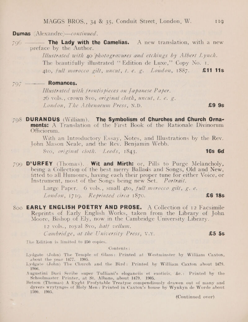 Dumas (Alexandre )—continued.  796 — The Lady with the Camelias. A new translation, with a new preface by the Author. Tilustrated with 40 photogravures and etchings by Albert Lynch. The beautifully illustrated ‘‘ Edition de Luxe,’’ Copy No. 1. NtOy Pull OP OCCO -eilL, UNCUL » Lie. 2: London, 1887. £11 11s 797 —_—_—— Romances. Illustrated with frontis pieces on Japanese Paper. 26 vols., crown 8vo, orzgznal cloth, uncut, t. e. g. London, The Athenaeum Press, N.D. £9 9s 798 DURANDUS (\Villiam). The Symbolism of Churches and Church Orna- ments: A Translation of the First Book of the Rationale Divinorum Officiorum. With an Introductory Essay, Notes, and Hlustrations by the Rev. Tohn Mason Neale, and the Rev. Benjamin Webb. 8vo, ortginal cloth. Leeds, 1843. 10s 6d 799 D?URFEY (Thomas). Wit and Mirth: or, Pills to Purge Melancholy, being a Collection of the best merry Ballads and Songs, Old and New, htted to all Humours, having each their proper tune for either Voice, or Instrument, most of the Songs being new Set. Portrait. Large Paper. ,6 vols’, small 4to, fall morocco. gilt. ¢+.é: London, 1719. Reprinted circa 1870. £6 18s 800 EARLY ENGLISH POETRY AND PROSE. A Collection of 12 Facsimile Reprints of Early Enghsh Works, taken from the Library of John Moore, Bishop of Ely, now in the Cambridge University Library. 12 vols., royal 8vo, salf vellum. Cambridge, at the University Press, V.Y. £5 5s Phe Edition is limited to 250 copies. Contents : Lydgate (John) The Temple of Glass: Printed at Westminster by William Caxton, about the year 1477. 1905. Lydgate (John) The Chureh and the Bird: Printed by William Caxton about 1478. 1906, Augustini Daci Scribe super Tulliani’s eloganciis et exoticis, &amp;e.: Printed by the Schoolmaster Printer, at St. Albans, about 1479. 1905. Betson (Thomas) A Ryght Profytable Treatyse compendiously drawen out of many and dyvers wrytynges of Holy Men: Printed in Caxton’s house by Wynkyn de Worde about 1500. £905. (Continued over)