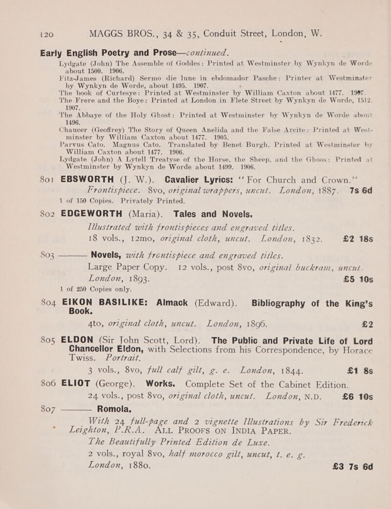Early English Poetry and Prose—coxiznued. 3 Lydgate (John) The Assemble of Goddes: Printed at Westminster by Wynkyn de Worde about 1500. 1906. . Fitz-James (Richard) Sermo die lune in ebdomador Pasche: Printer at Westminster by Wynkyn de Worde, about 1495. 1907. The book of Curtesye: Printed at Westminster by William Caxton about 1477. 1967. The Frere and the Boye: Printed at London in Flete Street by Wynkyn de Worde, 1512. 1907. The Abbaye of the Holy Ghost: Printed at Westminster by Wynkyn de Worde about 1496. Chaucer (Geoffrey) The Story of Queen Anelida and the False Arcite: Printed at West- minster by William Caxton about 1477. 1905. Parvus Cato. Magnus Cato. Translated by Benet Burgh. Printed at Westminster by William Caxton about 1477. 1906. Lydgate (John) A Lytell Treatyse of the Horse. the Sheep, and the Ghoos: Printed at Westminster by Wynkyn de Worde about 1499. 1906. 801 EBSWORTH (J. W.). CGavalier Lyrics: ‘‘ For Church and Crown.’’ Frontispiece. 8vo, original wrappers, uncut. London, 1887. 1s 6d 1 of 150 Copies. Privately Printed. 802 EDGEWORTH (Maria). Tales and Novels. Illustrated with fronts pieces and engraved titles. 18 vols., 12mo, orzgznal cloth, uncut. London, 1832. £2 18s 503 ——— Novels, wth frontispiece and engraved titles. Large Paper Copy. 12 vols., post 8vo, original buckram, uncut. London, 1803. £5 10s 1 of 250 Copies only. 804 Sly BASILIKE: Almack (Edward). Bibliography of the King’s | ook. Ato, orzginal cloth, uncut. London, 1806. £2 805 ELDON (Sir John Scott, Lord). The Public and Private Life of Lord Chancellor Eldon, with Selections from his Correspondence, by Horace iwisSsum/s0727.a77, 3 vols., 8vo, full calf gilt, g. e. London, 1844. £1 8s 806 ELIOT (George). Works. Complete Set of the Cabinet Edition. | 24 vols., post 8vo, orzgznal cloth, uncut. London, N.D. £6 10s 807 ———— Romola. With 24 full-page and 2 vignette Illustrations by Sir Frederick Leighton, P.R.A. ALL PROOFS ON INDIA PAPER. The Beautifully Printed Edition de Luxe. 2 vols., royal 8vo, half morocco gilt, uncut, t. e. g. London, 1880. £3 7s 6d