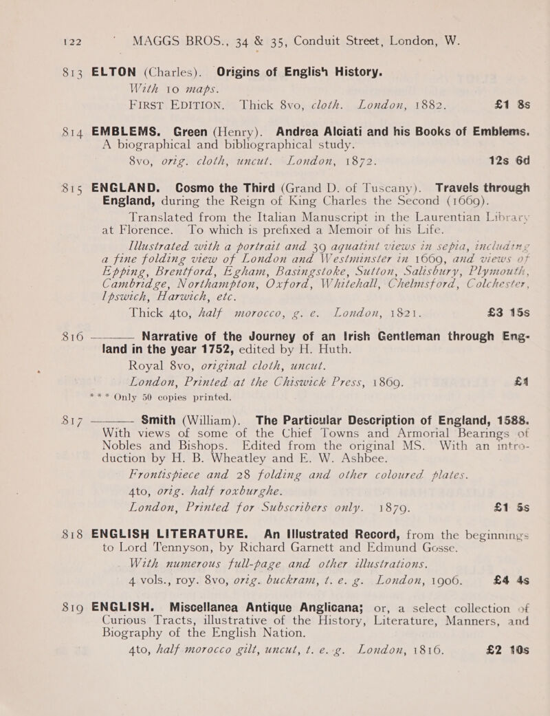 813 ELTON (Charles). Origins of English History. With 10 maps. FIRST EDITION. Thick 8vo, cloth. London, 1882. £1 8s 814 EMBLEMS. Green (Henry). Andrea Alciati and his Books of Emblems. A biographical and bibliographical study. 8vo, orig. cloth, uncut. London, 1872. 12s 6d 815 ENGLAND. Cosmo the Third (Grand D. of Tuscany). Travels through England, during the Reign of King Charles the Second (1669). Translated from the Italian Manuscript in the Laurentian Library at Florence. To which is prefixed a Memoir of his Life. Illustrated with a portrait and 39 aquatint views in septa, including a fine folding view of London and Westminster in 1000, and views of Epping, Brentford, Egham, Basingstoke, Sutton, Salisbury, Plymouth, Cambridge, Northampton, Oxford, Whitehall, Chelmsford, Colchester, lpswich, Harwich, etc.   Thick 4to, Aalf morocco, g. e. London, 1821. £3 15s ar Or Narrative of the Journey of an Irish Gentleman through Eng- land in the year 1752, edited by H. Huth. Royal 8vo, ovzginal cloth, uncut. London, Printed at the Chiswick Press, 1860. £4 *** Only 50 copies printed. B17 a= Smith (William). The Particular Description of England, 1588. With views of some of the Chief Towns and Armorial Bearings of Nobles and Bishops. Edited from the original MS. With an intro- duction by H. B. Wheatley and E. W. Ashbee. Frontispiece and 28 folding and other coloured plates. Ato, ortg. half roxburghe. London, Printed for Subscribers only. 1879. £1 5s 818 ENGLISH LITERATURE. Ain Illustrated Record, from the beginnings to Lord Tennyson, by Richard Garnett and Edmund Gosse. _ With numerous full-page and other illustrations. 4 vols., roy. 8vo, orig. buckram, t. e. g. London, 1900. £4 4s 819 ENGLISH. Miscellanea Antique Anglicana; or, a select collection of Curious Tracts, illustrative of the History, Literature, Manners, and Biography of the English Nation. Ato, half morocco gilt, uncut, t. e..g. London, 1816. £2 10s