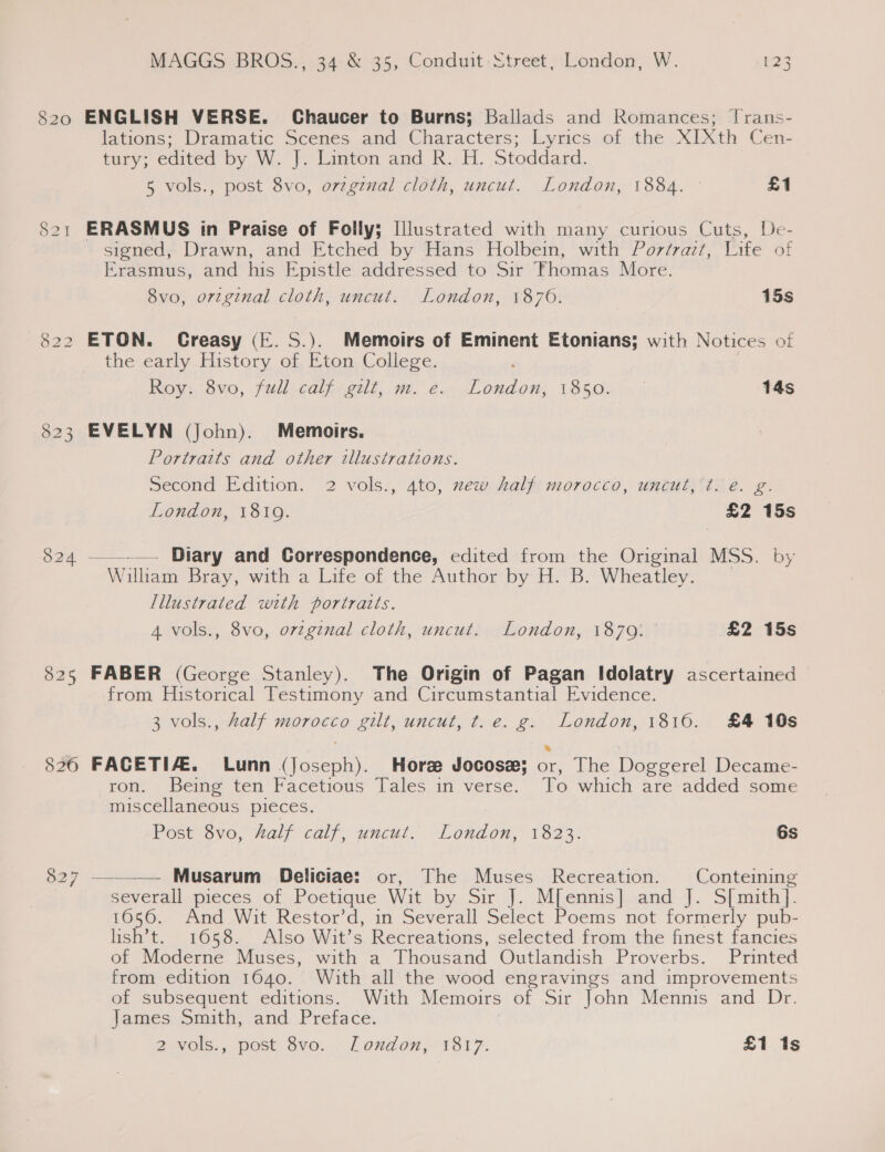 820 826 827 MAGGS BROS., 34 &amp; 35, Conduit Street, London, W. 123 ENGLISH VERSE. Chaucer to Burns; Ballads and Romances; Jrans- lations; Dramatic Scenes and Characters; Lyrics. of the XIXth Cen- tury; edited by W. J]. Linton and R..H. Stoddard. 5 vols., post 8vo, orzginal cloth, uncut. London, 1884. © £1 ERASMUS in Praise of Folly; Illustrated with many curious Cuts, De- signed, Drawn, and Etched by Hans Holbein, with Por¢razt, Life of Erasmus, and his Epistle addressed to Sir Thomas More. 8vo, original cloth, uncut. London, 1870. 15s ETON. Creasy (E. S.). Memoirs of Eminent Etonians; with Notices of the early History of Eton College. Roy. :8vo, fullcalzeus, m. é.. Loudon: 1850. a 14s EVELYN (John). Memoirs. Portraits and other illustrations. Second Edition. 2 vols., 4to, zew half morocco, uncut,’t. e. g. London, 1819. £2 15s —__.—. Diary and Correspondence, edited from the Original MSS. by William Bray, witha Life et the Author by HB. Wheatley... Illustrated with portraits. 4 vols., 8vo, ovzgznal cloth, uncut. London, 1879: £2 15s FABER (George Stanley). The Origin of Pagan Idolatry ascertained from Historical Testimony and Circumstantial Evidence. 3 vols., half morocco gilt, uncut, t.e. g. London, 1816. £4 10s FAGETIAZ.. Lunn (Joseph). Hore Jocose; or, The Doggerel Decame- ron. Being ten Facetious Tales in verse. To which are added some miscellaneous pieces. Post 8vo, half calf, uncut. London, 1823. 6s  Musarum Deliciae: or, The Muses Recreation. Conteining severall pieces of Poetique Wit by Sir J. M[ennis] and J. S[ mith]. 1056. Ana Wit Restor’d, in Severall Select Poems not formerly pub- lish’t. 1658. Also Wit’s Recreations, selected from the finest fancies of Moderne Muses, with a Thousand Outlandish Proverbs. Printed from edition 1640. With all the wood engravings and improvements of subsequent editions. With Memoirs of Sir John Mennis and Dr. James Smith, and Preface. ;