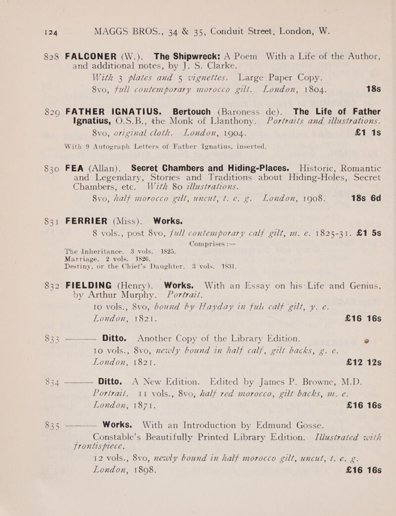 FALCONER (\W.). ‘The Shipwreck: A Poem. With a lee of the Author, and additional notes, by |]. S. Clarke. With 3 plates and 5 vignettes. Large Paper Copy. 8vo, full contemporary morocco gilt. London, 1804. 18s Ignatius, O.S.B., the Monk of Llanthony. Portraits and illustrations. 8vo, original cloth. London, 1904. £1 1s With 9 Autograph Letters of Father Ignatius, inserted. FEA (Allan). Secret Chambers and Hiding-Places. Historic, Romantic and Legendary, Stories and Traditions about Hiding-Holes, Secret Chambers, etc. W2¢h 80 zllustrations. 8vo0, Half morocco gilt, uncut; e.g. London, 1008. 18s 6d FERRIER (Miss). Works. 8 vols., post 8vo, full contemporary calf gilt, m. e. 1825-31. £1 5s Comprises :— The Inheritance. 3 vols. 1825. Marriage. 2 vols. 1826. Destiny, or the Chief’s Daughter. 3 vols. 1831. FIELDING (Henry). Works. With an Essay on his: Life and Genius, by Arthur Murphy. Por/razt. 10 vols., 8vo, dound by Hayday in ful calf ‘gilt, y. e. London, 1821. £16 16s ——_— Ditto. Another Copy of the Library Edition. ° 10 vols., 8vo, zewly bound in half calf, gilt backs, g. e. London, 1821. £12 12s ——— Ditto. A New Edition. Edited by James P. Browne, M.D. Portrait. 11 vols., 8vo, half red morocco, gilt backs, m. e. London, 1871. £16 16s ——— Works. With an Introduction by Edmund Gosse. _ Constable’s Beautifully Printed Library Edition. Illustrated with Jrontisplrece, 12 vols., 8vo, xewly bound in half morocco gilt, uncut, t. é. g.