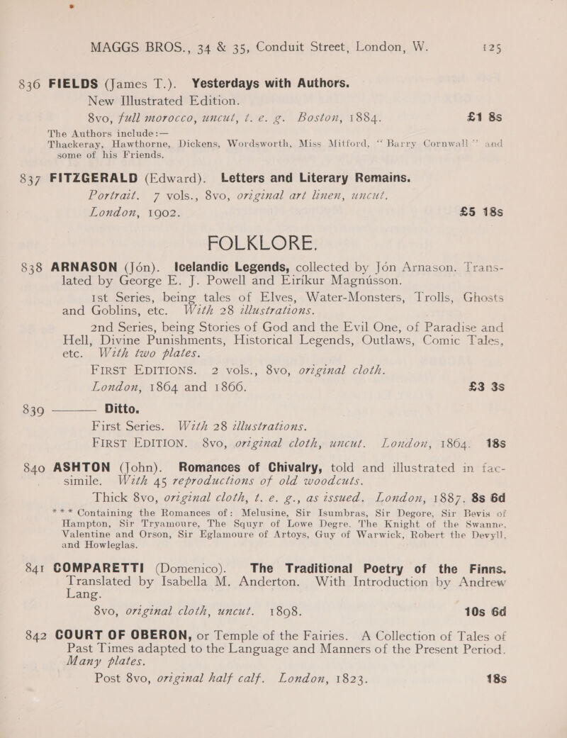 836 FIELDS (James T.). Yesterdays with Authors. New Illustrated Edition. 8vo, full morocco, uncut, t. e. g. Boston, 1884. £1 8s The Authors include :— Thackeray, Hawthorne, Dickens, Wordsworth, Miss Mitford, “ Barry Cornwall” and some of his Friends. 837 FITZGERALD (Edward). Letters and Literary Remains. Portrait. 7 vols., 8vo, orzginal art linen, uncut. London, 1902. £5 18s FOLKLORE. 838 ARNASON (Jon). Icelandic Legends, collected by Jon Arnason. Trans- lated by George E. J. Powell and Eirikur Magnusson. Ist Series, being tales of Elves, Water-Monsters, Trolls, Ghosts and Goblins, etc. W2tk 28 zllustrations. 2nd Series, being Stories of God and the Evil One, of Paradise and Hell, Divine Punishments, Historical Legends, Outlaws, Comic Tales, etc. Wath two plates. FIRST EDITIONS. 2 vols., 8vo, o7zginal cloth. London, 1864 and 1866. £3 3s 8390 ——— Ditto. First Series. W2¢h 28 cllustrations. FIRST EDITION. 8vo, orzg¢nal cloth, uncut. London, 1864. 188 840 ASHTON (john). Romances of Chivalry, told and illustrated in fac- simile. Wzeth 45 reproductions of old woodcuts. Thick 8vo, ovzgznal cloth, t. e. g., as issued. London, 1887. 8s 6d *** Containing the Romances of: Melusine, Sir Isumbras, Sir Degore, Sir Bevis of Hampton, Sir Tryamoure, The Squyr of Lowe Degre, The Knight of the Swanne. Valentine and Orson, Sir Eglamoure of Artoys, Guy of Warwick, Robert the Devyll. and Howleglas. 841 GOMPARETTI (Domenico). The Traditional Poetry of the Finns. cee uate by Isabella M. Anderton. With Introduction by Andrew ang. 8v0, original cloth, uncut. 1808. 10s 6d 842 COURT OF OBERON, or Temple of the Fairies. A Collection of Tales of Past Times adapted to the Language and Manners of the Present Period. Many plates. Post 8vo, o7zgznal half calf. London, 1823. 18s