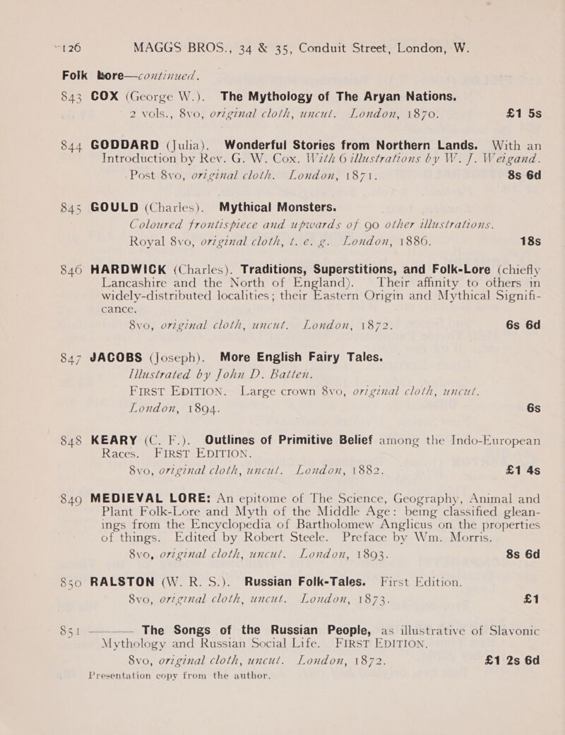 843 844 845 850 851 COX (George W.). The Mythology of The Aryan Nations. 2 vols., 8vo, original cloth, uncut. London, 1870. £1 5s GODDARD (Julia). Wonderful Stories from Northern Lands. With an Introduction by Rev. G. W. Cox. W2th 6 allustrations by W. J. Wetgand. -Post 8vo, ovzgznal cloth. London, 1871. 8s 6d GOULD (Charles). Mythical Monsters. Coloured frontispiece and upwards of Qo other illustrations. Royal 8vo, ovzginal cloth, t. e. g. London, 1880. 18s Lancashire and the North of England). | Their affinity to others in widely-distributed localities; their Eastern Origin and Mythical Signifi- cance. 8vo, orvzginal cloth, uncut. London, 1872. 6s 6d JACOBS (Joseph). More English Fairy Tales. Illustrated by John D. Batten. FirsT EDITION. Large crown 8vo, oviginal cloth, uncut. London, 18094. 6s KEARY (C. F.). Outlines of Primitive Belief among the Indo-European ccs eri RS tet DULION- 8vo, original cloth, uncut. London, 1882. £1 4s MEDIEVAL LORE: An epitome of The Science, Geography, Animal and Plant Folk-Lore and Myth of the Middle Age: being classified glean- ings from the Encyclopedia of Bartholomew Anglicus on the properties of things. Edited by Robert Steele. Preface by Wm. Morris. 8vo, original cloth, uncut. London, 18093. 8s 6d RALSTON (W.R.S.). Russian Folk-Tales. First Edition. 8vo, orzginal cloth, uncut. London, 1873. £1  The Songs of the Russian People, as illustrative of Slavonic Mythology and Russian Social Life. FIRST EDITION. 8vo, original cloth, uncut. London, 1872. £1 2s 6d Presentation copy from the author.
