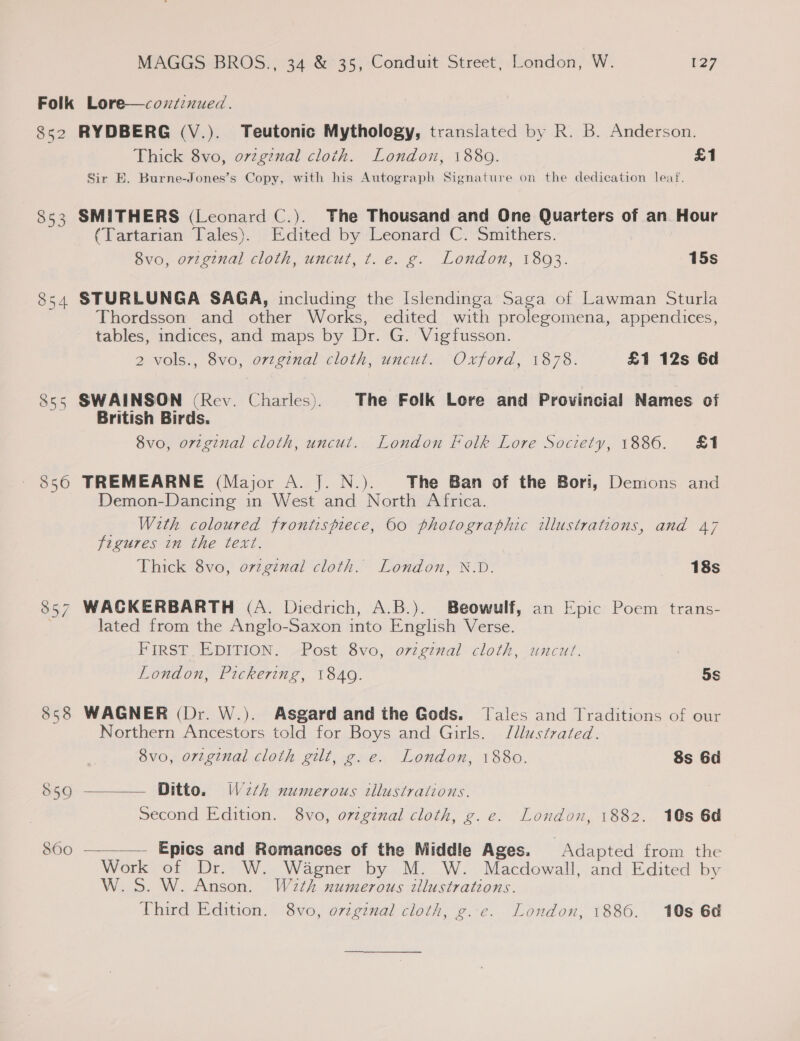 Folk Lore—coziznued. S852 RYDBERG (V.). Teutonic Mythology, translated by R. B. Anderson. Thick 8vo, orzgznal cloth. London, 18809. £1 Sir E. Burne-Jones’s Copy, with his Autograph Signature on the dedication leaf. 853 SMITHERS (Leonard C.). The Thousand and One Quarters of an Hour (Tartarian Tales). Edited by ‘Leonard C. Smithers. 8vo, orzginal cloth, uncut, t. e. g. London, 18093. 15s 54 STURLUNGA SAGA, including the Islendinga Saga of Lawman Sturla Thordsson and other Works, edited with prolegomena, appendices, tables, indices, and maps by BiG’ Vigfusson. 2 vols., 8vo, orzginal cloth, uncut. Oxford, 1878. £1 12s 6d 855 SWAINSON (Rev. Charles). The Folk Lore and Provincial Names of British Birds. 8vo, original cloth, uncut. London Folk Lore Society, 1886. £1 856 TREMEARNE (Major A. J. N.). The Ban of the Bori, Demons and Demon-Dancing in West and North Africa. _ With coloured frontispiece, 60 photographic illustrations, and 47 figures in the text. Thick 8vo, ovzginal cloth. London, X.D. 18s 857 WAGKERBARTH (A. Diedrich, A.B.). Beowulf, an Epic Poem trans- lated from the Anglo-Saxon into English Verse. FIRST. EDITION. Post 8vo, o7zginal cloth, uncut. London, Pickering, 1840. 5S 858 WAGNER (Dr. W.). Asgard and the Gods. Tales and Traditions of our Northern Ancestors told for Boys and Girls. J/llustrated.   8vo, ortginal cloth gilt, g. e. London, 1880. 8s 6d 850 Ditto. W2th numerous illustrations. Second Edition. 8vo, orzginal cloth, g. e. London, 1882. 10s 6d S60 — Epics and Romances of the Middle Ages. Adapted from the Work or ober, WwW. Wagner by M. W. Macdowall, and Edited by W.S. W. Anson. W2th numerous illustrations. Third Edition. 8vo, ovtginal cloth, ¢. e. London, 1886. 10s 6d ro)