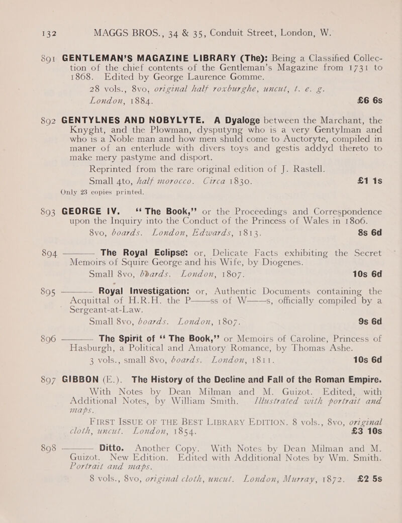 891 GENTLEMAN’S MAGAZINE LIBRARY (The): Being a Classified Collec- tion of the chief contents of the Gentleman’s Magazine from 1731 to 1868. Edited by George Laurence Gomme. 28 vols., 8vo, ovigenal half roxburghe, uncut, t. e. g. London, 1884. £6 6s 892 GENTYLNES AND NOBYLYTE. A Dyaloge between the Marchant, the Knyght, and the Plowman, dysputyng who is a very Gentylman and who is a Noble man and how men shuld come to Auctoryte, compiled in maner of an enterlude with divers toys and gestis addyd thereto to make mery pastyme and disport. | Reprinted from the rare original edition of J. Rastell. Small ato, half morocco. Circa 1830. £1 1s Only 23 copies printed. 893 GEORGE IV. ‘‘ The Book,”’ or the Proceedings and Correspondence upon the Inquiry into the Conduct of the Princess of Wales in 1806.     8vo, boards. London, Edwards, 1813. 8s 6d 804 The Royal Eclipse: or, Delicate Facts exhibiting the Secret Memoirs of Squire George and his Wife, by Diogenes. Small 8vo, ddards. London, 1807. 10s 6d 805 - Royal Investigation: or, Authentic Documents containing the PXCOUICAINOL Et he Lieathes.P. ss of W——-s, officially compiled by a Sergeant-at-Law. : Small 8vo, boards. London, 1807. Ss 6d 896 The Spirit of ‘* The Book,”’ or Memoirs of Caroline, Princess of Hasburgh, a Political and Amatory Romance, by Thomas Ashe. 2vols. small 8vo, voaqrd sa, Lovdom, 11. 10s 6d 807 GIBBON (-.). The History of the Decline and Fall of the Roman Empire. With Notes by Dean Milman and M. Guizot. Edited, with Additional Notes, by William Smith. J/llustrated with portrait and Maps. FIRST ISSUE OF THE BEST LIBRARY EDITION. 8 vols., 8vo, ovzgznal TOL, UNCULI LONAON 1 OFA. £3 10s 808 - — Ditto. Another Copy. With Notes by Dean Milman and M. Guizot. New Edition. Edited with Additional Notes by Wm. Smith. Portrait and maps. 