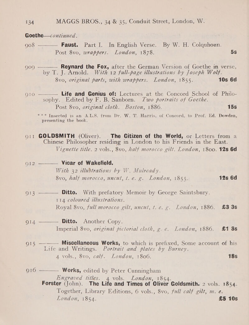 Goethe—coxnitinued.    908 Faust. Part I. In English Verse. By W. H. Colquhoun. Post 8vo, wrappers. London, 1878. 5s 909 Reynard the Fox, after the German Version of Goethe in verse, by T. J. Arnold. W2th 12 full-page illustrations by Joseph Wolf. 8vo, orzginal parts, with wrappers. London, 1855. 10s 6d QI1o Life and Genius of: Lectures at the Concord School of Philo- sophy. Edited by F. B. Sanborn. Two portraits of Goethe. Post 8vo, ovzgznal cloth. Boston, 18806. 15s *** Tnserted is an A.L.S. from Dr. W. T. Harris, of Concord, to Prof. Ed. Dowden, presenting the book. gi11 GOLDSMITH (Oliver). The Citizen of the World, or Letters from a Chinese Philosopher residing in London to his Friends in the East. Vignette title. 2 vols., 8vo, half morocco gilt. London, 1800. 12s 6d   goi2 ———— Vicar of Wakefield. With 32 zllustrations by W. Mulready. 8vo, half morocco, uncut, t. e. g. London, 1855. 12s 6d 913 Ditto. With prefatory Memoir by George Saintsbury. 114 coloured illustrations. Royal 8vo, full morocco gilt, uncut, t. e. g. London, 1886. £3 3s O14 Ditto. Another Copy. Imperial 8vo, ovzgznal pictorial cloth, g. e. London, 1886. £1 8s 915 ——-—— Miscellaneous Works, to which is prefixed, Some account of his Life and Writings. Portrait and plates by Burney. 4 vols., 8vo, calf. London, 1806. 18s g10 Works, edited by Peter Cunningham  Engraved titles. 4 vols. London, 1854. Forster (John). The Life and Times of Oliver Goldsmith. 2 vols. 1854. Together, Library Editions, 6 vols., 8vo, full calf gilt, m. e. London, 1854. 7 £5 10s