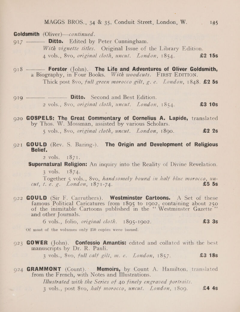 Goldsmith (Oliver)—coxtinued.   QL7 Ditto. Edited by Peter Cunningham. With vignette titles. Original Issue of the Library Edition. 4 vols., 8vo, ovzginal cloth, uncut. London, 1854. £2 15s 918 Forster (John). The Life and Adventures of Oliver Goldsmith, a Biography, in Four Books. W2th woodcuts. FIRST EDITION. Thick post 8vo, full green morocco gilt, g.e. London, 1848. £2 5s 919 Ditto. Second and Best Edition.   2 vols., 8vo, orzgznal cloth, uncut. London, 1854. £3 10s 920 GOSPELS: The Great Commentary of Cornelius A. Lapide, translated by Thos. W. Mossman, assisted by various Scholars. : 5 vols., 8vo, ovzginal cloth, uncut. London, 1800. £2 2s 921 GOULD (Rev. S. Baring-). The Origin and Development of Religious Belief, Doles. ae rin Supernatural Religion: An inquiry into the Reality of Divine Revelation. 20 ONS.) 1.7 he: Together 5 vols., 8vo, Aandsomely bound in half blue morocco, un- Cth, toe g. London, 1871-74. £5 5s g22 GOULD (Sir F. Carruthers). Westminster Cartoons. A Set of these famous Political Caricatures from 1895 to 1902, containing about 250 of the inimitable Cartoons published in the ‘‘ Westminster Gazette ’”’ and other Journals. 6 vols., folio, ovzginal cloth. 1895-1902. £3 3s Of most of the volumes only 250 copies were issued. 923 GOWER (John). Confessio Amantis: edited and collated with the best manuscripts by Dr. R. Pauli. 3 vols.,/8vo,-full calf gilt me... London,.1857. £3 18s 924 GRAMMONT (Count).: Memoirs, by Count A. Hamilton, translated from the French, with Notes and [lustrations. Illustrated with the Series of 40 finely engraved portraits. 3 vols., post 8vo, Aalf morocco, uncut. London, 1809. £4 4s