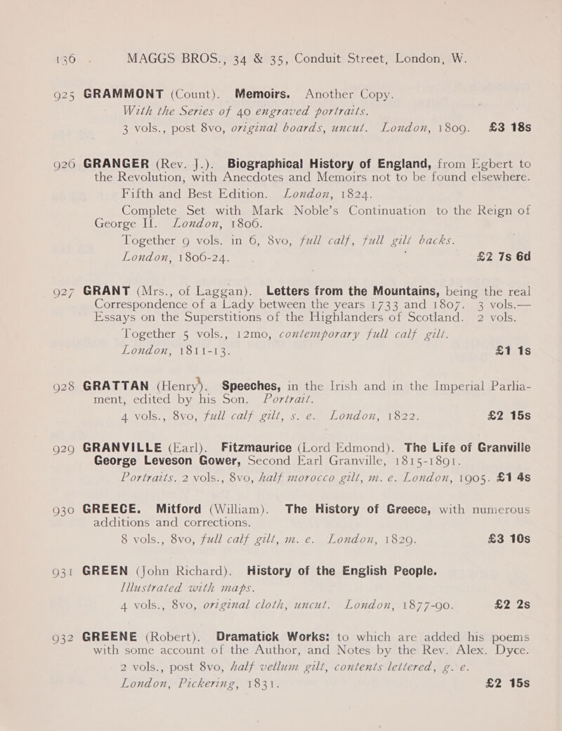 9206 _ O27 928 929 930 Q31 932 MAGGS BROS., 34 &amp; 35, Conduit Street, London, W. GRAMMONT (Count). Memoirs. Another Copy. With the Series of 40 engraved portraits. 3 vols., post 8vo, ovzginal boards, uncut. London, 1809. £3 18s GRANGER (Rev. J.). Biographical History of England, from [gbert to the Revolution, with Anecdotes and Memoirs not to be found elsewhere. Fifth and Best Edition. Loudon, 1824. Complete Set with Mark Noble’s Continuation to the Reign of Georce line london, 1300, osether Ojvols. 1040 OVO.g7 vi CO) jens ULL eu Dae. London, 1800-24... £2 7s 6d GRANT (Mrs., of Laggan). Letters from the Mountains, being the real Correspondence of a Lady between the years 1733 and 1807. 3 vols.— Essays on the Superstitions of the Highlanders of Scotland. 2 vols. Together 5 vols., 12mo, contemporary full calf gilt. London, 18ti-13. £1 1s GRATTAN (Henry). Speeches, in the Irish and in the Imperial Parlia- ment edited) by his son, 207777. ANVOIS,, eOVO W/Ull calf pul, sme LOndOn, To22: £2 15s GRANVILLE (Earl). Fitzmaurice (Lord Edmond). The Life of Granville George Leveson Gower, Second Earl Granville, 1815-1801. Portraits. 2 vols., 8vo, half morocco gilt, m. e. London, 1905. £1 4s GREECE. Mitford (William). The History of Greece, with numerous additions and corrections. 8 vols., 8vo0, full calf gilt, m. e. London, 1820. £3 10s GREEN (john Richard). History of the English People. Illustrated with maps. 4 vols., 8vo, ovzgznal cloth, uncut. London, 1877-90. £2 2s GREENE (Robert). Dramatick Works: to which are added his poems with some account of the Author, and Notes by the Rev. Alex. Dyce. 2 vols., post 8vo, half vellum gilt, contents lettered, g. e. London, Pickering, 1831. £2 15s