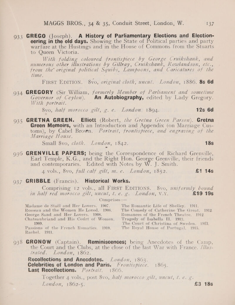 933 934 935 930 MAGGS BROS., 34 &amp; 35, Conduit Street, London, W. 37 GREGO (Joseph). A History of Parliamentary Elections and Election- eering in the old days. Showing the State of Political parties and party warfare at the Hustings and in the House of Commons from the Stuarts to Queen Victoria. With folding coloured frontispiece by George Crutkshank, and numerous other illustrations by Gillray, Crutkshank, Rowlandson, etc., from the original polttical ees Lampoons, and Caricatures of the time. First EDITION. 8vo, original cloth, uncut. London, 1886. 8s 6d GREGORY (Sir William, formerly Member of Parliament and sometime Governor of Ceylon). An Autobiography, edited by Lady Gregory. Weth portrait. ' 8vo, half morocco gilt, g. e. London, 1894. 12s 6d GRETNA GREEN. Elliott (Robert, ‘te Gretna Green Parson). Gretna Green Memoirs, with an Introduction and Appendix (on Marriage Cus- toms), by Cabel Brown. Portrait, frontispiece, and engraving of the Marnage House. Small 8vo, cloth. London, 1842. 18s GRENVILLE PAPERS; being the Correspondence of Richard Grenville, Earl Pemple; K:G., and the Right Hon. George Grenville, their friends and contemporaries. Edited with Notes by W. |. Smith. A Vols.,.8vo;, jull-calf eilt; m..e. “London, T52. £1 14s GRIBBLE (Francis). Historical Works. Comprising 12 vols., all FIRST EDITIONS. 8vo, uuzformly bound an half red morocco gilt, uncut, t. e. g. _London, V.Y. £19 19s Comprises :— Madame de Staél and Her Lovers. 1907. The Romantic Life of Shelley. 1911. Rosseau and the Women He Loved. 1908. The Comedy of Catherine The Great. 1912 George Sand and Her Lovers. 1908. Romances of the French Theatre. 1912. Chateaubriand and His Court of Women. Tragedy of Isabella TI. 1913. 1909. The Court of Christina of Sweden. 1913. Passions of the French Romatics. 1910. The Royal House of Portugal. 1915. Rachel. 1911. the Court and the Clubs, at the close of the last War with France. /llus- trated. London, 1862. Recollections and Anecdotes. London, 1803. Celebrities of London and Paris. /voniespiece. 1805. Last Recollections. Portrait. 1806. Together 4 vols., post 8vo, Zalf morocco gilt, uncut, ¢. e. g.