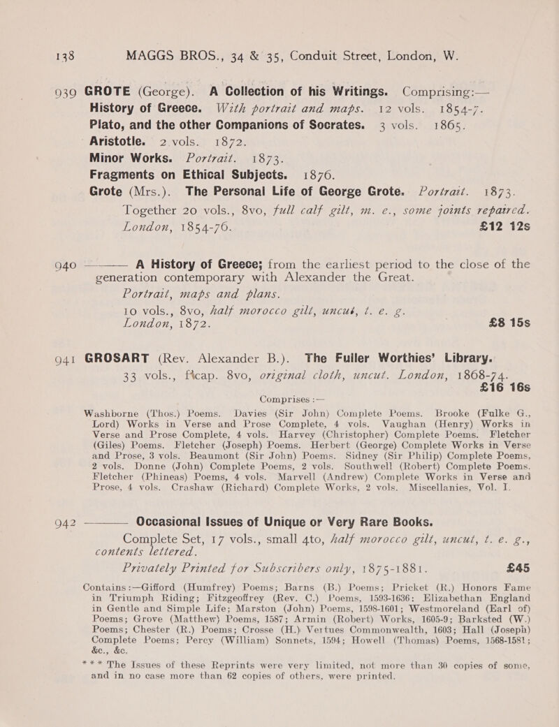 History of Greece. W2th portrait and maps. 12 vols. 1854-7. Plato, and the other Companions of Socrates. 3 vols. 1865. Minor Works. Porévazt. 1873. Fragments on Ethical Subjects. 13870. Grote (Mrs.). The Personal Life of George Grote. Povtra:t. 1873. Together 20 vols., 8vo, full calf gilt, m. e., some joints repaired. London, 1854-70. £12 12s  A History of Greece; from the earliest period to the close of the generation contemporary with Alexander the Great. Portrait, maps and plans. 10 vols., 8vo, half morocco gilt, uncué, ¢. e. g. London, 1872. £8 15s 942 33 vols., ftcap. 8vo, o7zzgznal cloth, uncut. London, 1808-74. £16 16s Comprises :— Lord) Works in Verse and Prose Complete, 4 vols. Vaughan (Henry) Works in Verse and Prose Complete, 4 vols. Harvey (Christopher) Complete Poems. Fletcher (Giles) Poems. Fletcher (Joseph) Poems. Herbert (George) Complete Works in Verse and Prose, 3 vols. Beaumont (Sir John) Poems. Sidney (Sir Philip) Complete Poems, 2 vols. Donne (John) Complete Poems, 2 vols. Southwell (Robert) Complete Poems. Fletcher (Phineas) Poems, 4 vols. Marvell (Andrew) Complete Works in Verse and Prose, 4 vols. Crashaw (Richard) Complete Works, 2 vols. Miscellanies, Vol. I. Occasional Issues of Unique or Very Rare Books. Complete Set, 17 vols., small 4to, Zalf morocco gilt, uncut, t. e. g., contents lettered. Privately Printed for Subscribers only, 1875-1881. £45 in Triumph Riding; Fitzgeoffrey (Rev. C.) Poems, 1593-1636: Elizabethan England in Gentle and Simple Life; Marston (John) Poems, 1598-1601; Westmoreland (Earl of) Poems; Grove (Matthew) Poems, 1587; Armin (Robert) Works, 1605-9; Barksted (W.) Poems; Chester (R.) Poems; Crosse (H.) Vertues Commonwealth, 1603; Hall (Josepin) Complete Poems; Percy (William) Sonnets, 1594; Howell (Thomas) Poems, 1568-1581; &amp;e., &amp;. and in no case more than 62 copies of others, were printed.