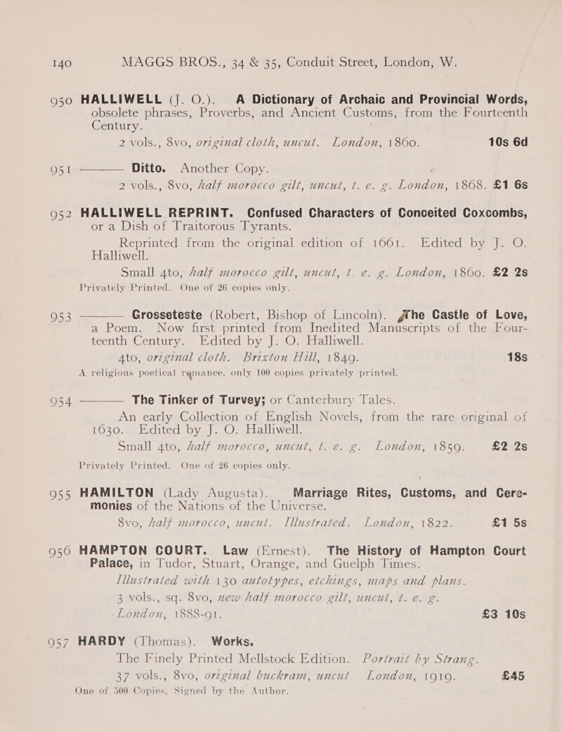 950 HALLIWELL (J. O.). A Dictionary of Archaic and Provincial Words, obsolete phrases, Proverbs, and Ancient Customs, from the Fourteenth Century. 2 vols., 8vo, orzginal cloth, uncut. London, 180600. 10s 6d  O51 Ditto. Another Copy. 2 vols., 8vo, half morocco gilt, uncut, t. e. g. London, 1868. £1 6s 952 HALLIWELL REPRINT. Confused Characters of Conceited Coxcombs, Olea IS Ol) raltorouc aly tants, Reprinted irom thesoreinal sedition of 1001.) st .dited = oy tam. Halliwell. Small ato, Zalf morocco gilt, uncut, t. e. g. London, 18600. £2 2s Privately Printed. One of 26 copies only.   O58 — Grosseteste (Robert, Bishop of Lincoln). #he Castle of Love, a Poem. Now first printed from Inedited Manuscripts of the Four- Peen heentine. ete cited by eis) wea tliwell: 3 Ato, original cloth. Brixton Hill, 1840. 18s A religious poetical ramance, only 100 copies privately printed. O54 The Tinker of Turvey; or Canterbury Tales. An early Collection of English Novels, from the rare original of L020. Hditedabya| 0). -blalliwell: | sinall Ato, 82alf M0700, UNCUT. bree e. ALONAON AI OSO, w2e2s Privately Printed. One of 26 copies only. 955 HAMILTON (Lady Augusta). Marriage Rites, Customs, and Cere- monies of the Nations of the Universe. 8v0, half morocco, uncut. Illustrated. London, 1822. £1 5s 950 HAMPTON COURT. Law (Ernest). The History of Hampton Court Palace, in Tudor, Stuart, Orange, and Guelph Times. [llustrated with 130 autotypes, etchings, maps and plans. 3 vols., sq. 8vo, zew half morocco gilt, uncut, t. e. g. London, 1888-01. £3 10s 957 HARDY (Thomas). Works. The Finely Printed Mellstock Edition. Portrait by Strang. 37 vols., 8vo, ovzginal buckram, uncut. London, 1910. £45 One of 500 Copies, Signed by the Author.