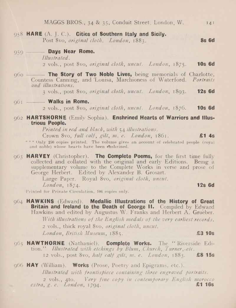 O58 HARE (A. |]. C.). Cities of Southern Italy and Sicily. Post 8vo, ovzginal cloth. London, 1883. 8s 6d osg —_—— Days Near Rome. Illustrated. 2 vols., post 8vo, original cloth, uncut. London, 1875. 10s 6d g60 ———— The Story of Two Noble Lives, being memorials of Charlotte, Countess Canning, and ‘Louisa, Marchioness of Waterford. Portrazts and illustrations. 3 vols., post 8vo, orzgznal cloth, uncut. London, 18093. 12s 6d go1 ———— Walks in Rome. 2 vols., post 8vo, ovzginal cloth, uncut. London, 1870. 10s 6d 962 HARTSHORNE (Fmilv Sophia). Enshrined Hearts of Warriors and IIlus- trious People. Printed in red and black, with 54 2llustrations. Crown Ovo, full calf, gilt sn; e° London, 1861. £1 4s *** Only 250 copies printed. The volume gives an account of celebrated people (royal and noble) whose hearts have been enshrined. HARVEY (Christopher). The Complete Poems, for the first time fully collected and collated with the original and early Editions. Being a supplementary volume to the Complete Works in verse and prose of George Herbert.. Edited by Alexander B. Grosart. Large Paper. Royal 8vo, o7vzgznal cloth, uncut. London, 1874. 12s 6d Printed for Private Circulation, 106 copies only. 904 HAWKINS (Edward). Medalilic IMlustrations of the History of Great Britain and Ireland to the Death of George 11. Compiled by Edward Hawkins and edited by Augustus W. Franks and Herbert A. Grueber. With ellustrations of the English medals of the very earliest records. gO Ov 2 vols., thick royal 8vo, o7zgznal cloth, uncut. London, British Museum, 1885. £3 10s 9605 HAWTHORNE (Nathaniel). Complete Works. The ‘‘ Riverside Edi- tion.’’ Lllustrated with etchings by Blum, Church, Turner,.etc. 12 vols., post 8vo, half calf gilt; m. e. London, 1883. £8 15s g06 HAY (Wiliam). Works (Prose, Poetry and Epigrams, etc.). [illustrated with frontispiece containing three engraved portraits. 2 vols., 4to. Very fine copy in contemporary English morocco entra, ©. Cr mLonwdon, F7O4. | £1 16s