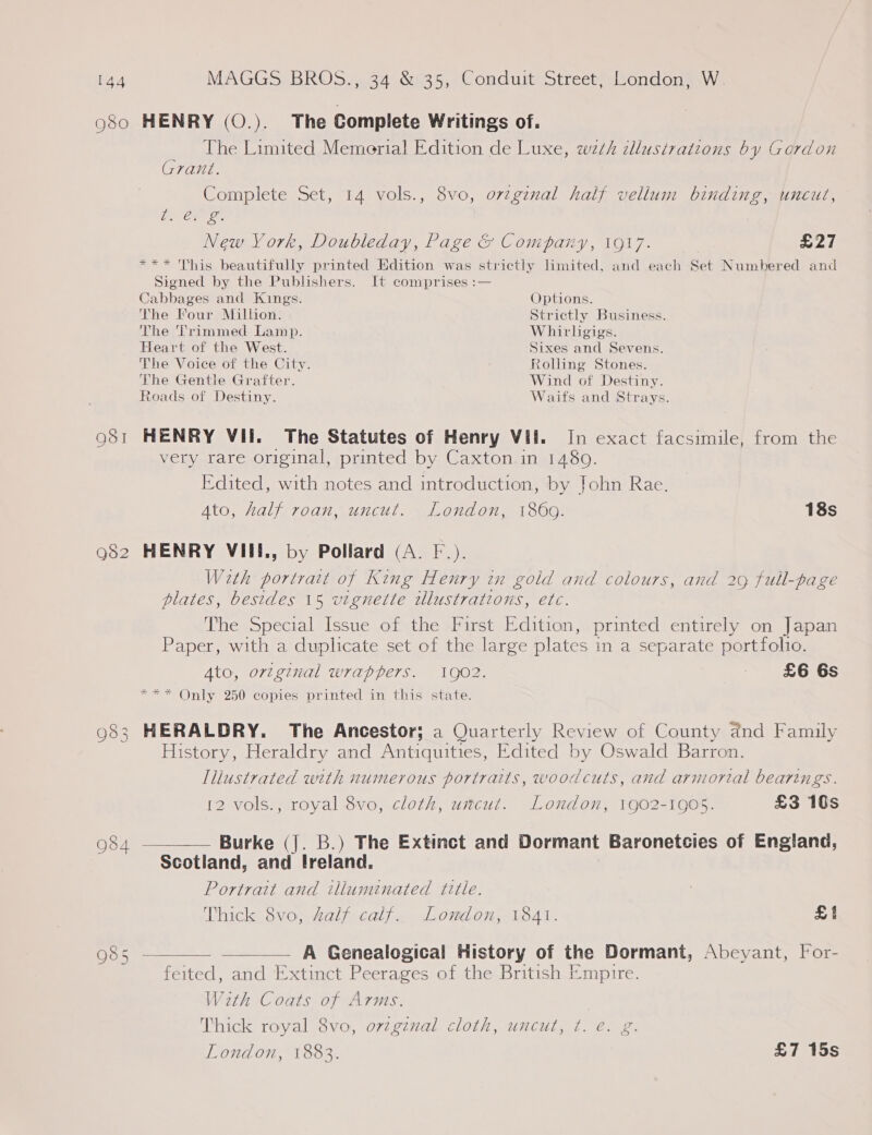 080 HENRY (O.). The Complete Writings of. The Limited Memorial Edition de Luxe, wth dllusivations by Gordon Grant. Complete Set, 14 vols., 8vo, ovzginal half vellum binding, uncut, os ail New York, Doubleday, Page &amp; Company, 1917. £27 *** This beautifully printed Edition was strictly limited, and each Set Numbered and Signed by the Publishers. It comprises :— Cabbages and Kings. Options. The Four Million. Strictly Business. The Trimmed Lamp. Whirlgigs. Heart of the West. Sixes and Sevens. The Voice of the City. Rolling Stones. The Gentle Grafter. Wind of Destiny. Roads of Destiny. Waifs and Strays. 981 HENRY VIi. The Statutes of Henry Vil. In exact facsimile, from the very rare original, printed by Caxton in 1480. Edited, with notes and introduction, by John Rae. Ato, half roan, uncut. London, 1869. 18s 982 HENRY VIIEI., by Pollard (A. F.). With portrait of King Henry in gold and colours, and 29 full-page plates, besides 15 vignette illustrations, etc. The Special Issue of the First Edition, printed entirely on Japan Paper, with a duplicate set of the large plates in a separate portfolio. Ato, original wrappers. 1902. - £6 6s *** Only 250 copies printed in this state. 983 HERALDRY. The Ancestor; a Quarterly Review of County and Family History, Heraldry and Antiquities, Edited by Oswald Barron. Tliustrated with numerous portraits, woodcuts, and armorial bearings. 12 vols., royal 8vo, cloth, uncut. London, 1902-1905. £3 10s 984 ———— Burke (J. B.) The Extinct and Dormant Baronetcies of England, Scotland, and Ireland. Portrait and illuminated title. Thick 8vo, Zalf calf. London, 1841. £1 985 A Genealogical History of the Dormant, Abecyant, For- feited, and Extinct Peerages of the British Empire. With Coats of Arms. Thick royal 8vo, ovzgznal cloth, uncut, t. e. g. 