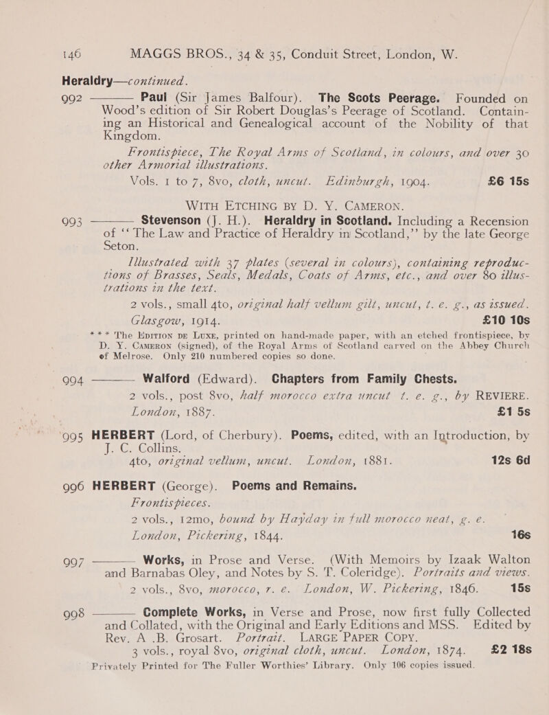 Heraldry— continued. 992 ———— Paul (Sir James Balfour). The Scots Peerage. Founded on Wood’s edition of Sir Robert Douglas’s Peerage of Scotland. Contain- ing an Historical and Genealogical account of the Nobility of that Kingdom. Frontispiece, The Royal Arms of Scotland, in colours, and over 30 other Armorial illustrations. Vols. 1 to 7, 8vo, cloth, uncut. Edinburgh, 1904. £6 15s WITH ETCHING BY D. Y. CAMERON. 993 ———— Stevenson (J. H.). Heraldry in Scotland. Including a Recension a ‘“The Law and Practice of Heraldry in Scotland,’’ by the late George eton. _ Lllustrated with 37 plates (several in colours}, containing reproduc- tzons of Brasses, Seals, Medals, Coats of Arms, etc., and over 80 illus- trations in the text. 2 vols., small 4to, ovzgznal half vellum gilt, uncut, ¢. e. g., as issued. Glasgow, 1914. £10 10s *** The Hpition De Luxe, printed on hand-made paper, with an etched frontispiece, by D. Y. Camrron (signed), of the Royal Arms of Seotland carved on the Abbey Church of Melrose. Only 210 numbered copies so done. 994 ———— Walford (Edward). Chapters from Family Chests. 2 vols., post 8vo, Aalf morocco extra uncut ¢t. e. g., by REVIERE. London, 1887. £1 5s ‘995 HERBERT (Lord, of Cherbury). Poems, edited, with an Introduction, by jets Goll tics Ato, orzginal vellum, uncut. London, 1881. 12s 6d 996 HERBERT (George). Poems and Remains. Frontis pieces. 2 vols., 12mo, bound by Hayday in full morocco neat, g. e. London, Pickering, 1844. 16s 997 ———— Works, in Prose and Verse. (With Memoirs by Izaak Walton and Barnabas Oley, and Notes by S. T’. Coleridge). Portraits and views. 2 vols., 8vo, morocco, 7. e. London, W. Pickering, 1846. 15s 998 ————— Complete Works, in Verse and Prose, now first fully Collected and Collated, with the Original and Early Editions and MSS. Edited by Rev. A .B. Grosart. Portrazt. LARGE PAPER COPY. 3 vols., royal 8vo, original cloth, uncut. London, 1874. £2 18s Privately Printed for The Fuller Worthies’ Library. Only 106 copies issued.