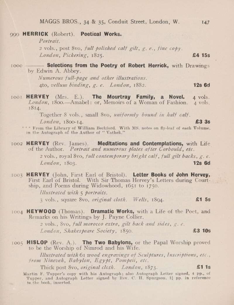 990 HERRICK (Robert). Poetical Works. Portrait. 2 vols., post 8vo, full poltshed calf gilt, g. e., fine copy. London, Pickering, 1825. £4 15s TOOO  Selections from the Poetry of Robert Herrick, with Drawings by Edwin A. Abbey. Numerous full-page and other illustrations. Ato, vellum binding, g. e. London, 1882. 12s 6d 1001 HERVEY (Mrs. E.). The Mourtray Family, a Novel. 4 vols. London, 1800.—Amabel: or, Memoirs of a Woman of Fashion. 4 vols. 1814. Together 8 vols., small 8vo, uuzformly bound in half calf. London, 1800-14. £3 3s *** Brom the Library of William Beckford. With MS. notes on fly-leaf of each Volume. in the Autograph of the Author of “ Vathek.’’ 1002 HERVEY (Rev. James). Meditations and Contemplations, with Life of the Author. Portrait and numerous plates after Corbould, ete. 2 vols., royal 8vo, full contemporary bright calf, full gilt backs, g. é. London, 1803. 12s 6d 1003 HERVEY (john, First Earl of Bristol). Letter Books of John Hervey,. First Earl of Bristol. With Sir Thomas Hervey’s Letters during Court- ship, and Poems during Widowhood, 1651 to 1750. Illustrated with 5 portraits. 3 vols., square 8vo, ovzgznal cloth. Wells, 1894. £1 5s 1004 HEYWOOD (Thomas). Dramatic Works, with a Life of the Poet, and Remarks on his Writings by J. Payne Collier. 2 vols., 8vo, full morocco extra, gilt back and sides, g. e. London, Shakespeare Society, 1850. £3 10s 1005 HISLOP (Rev. A.). The Two Babylons, or the Papal Worship proved to be the Worship of Nimrod and his Wife. Illustrated with 61 wood engravings of Sculptures, Inscriptions, etc., trom Nineveh, Babylon, Egypt, Pompeii, etc. Thick post 8vo, ovzginal clcth. London, 1873. £1 1s Martin F. Tupper’s copy with his Autograph; also Autograph Letter signed, 4 pp., of Tupper, and Autograph Letter signed by Rev. C. H. Spurgeon, 14 pp. in reference te the book, inserted.
