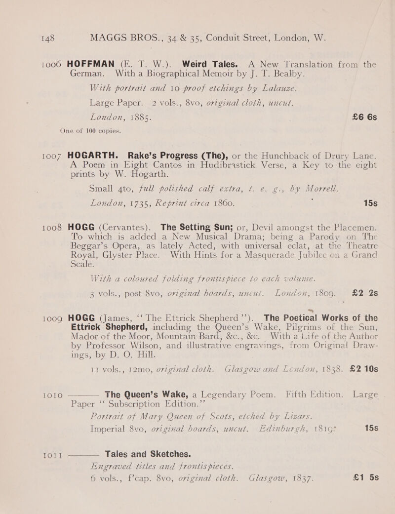 1000 HOFFMAN (FE. T. W.). Weird Tales. A New Translation from the German. With a Biographical Memoir by J. T. Bealby. With portratt and 10 proof etchings by Lalauze. Large Paper. 2 vols., 8vo, ovzgznal cloth, uncut. London, 1885. £6 Gs One of 100 copies. 1007 HOGARTH. Rake’s Progress (The), or the Hunchback of Drury Lane. A Poem in Eight Cantos in Hudibrastick Verse, a Key to the eight prints by W. Hogarth. small 4to, full polished calf extra, t. @. gy by Morrell. 5) London, 1735, Reprint circa 1860. 15s 1008 HOGG (Cervantes). The Setting Sun; or, Devil amongst the Placemen. Tio which is added a New Musical Drama: being a Parody on ‘I'he Beggar's Opera, as lately Acted, with universal eclat, at the Theatre Royal, Glyster Place. With Hints for a Masquerade Jubilee on a Grand scale. Weth a coloured folding frontispiece to each volume. 3 vols., post 8vo, ovzgznal boards, uncut. London, 1809. £2 2s 1009 HOGG (James, “‘ The Ettrick Shepherd’’). The Poetical Works of the Ettrick Shepherd, including the Queen’s Wake, Pilgrims of the Sun, Mador of the Moor, Mountain Bard, &amp;c., &amp;c. With a Life of the Author by Professor Wilson, and illustrative engravings, from Original Draw- ings, by D, O, Hall. 11 vols., 12mo, ovzginal cloth. Glasgow and Lendon, 1838. £2 10s  1OI1O The Queen’s Wake, a Legendary Poem. Fifth Edition. Large Paper ‘‘ Subscription Edition.’’ Portrait of Mary Queen of Scots, etched by Lizars. Imperial 8vo, ovzgzval boards, uncut. Edinburgh, 1810: 15s Tou! Tales and Sketches.  Engraved titles and frontis pieces. 6 vols., f’cap. 8vo, ovzginal cloth. Glasgow, 1837. £1 5s