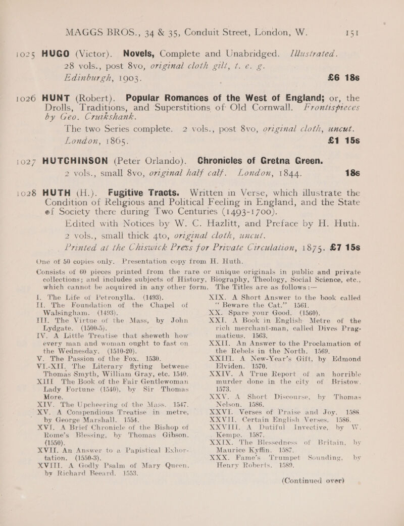 i025 HUGO (Victor). Novels, Complete and Unabridged. /lustrated. 28 vols., post 8vo, ovzginal cloth gilt, t. e. g. Edinburgh, 1903. £6 18s 1026 HUNT (Robert). Popular Romances of the West of England; or, the Drolls, Traditions, and Superstitions of Old Cornwall. /vontispteces by Geo. Cruikshank. The two Series complete. 2 vols., post 8vo, orginal cloth, uncut. London, 1805. £1 15s 1027 HUTCHINSON (Peter Orlando). Chronicles of Gretna Green. 2 vols., small 8vo, ovzgznal half calf. London, 1844. 18s 1028 HUTH (H.). Fugitive Tracts. Written in Verse, which illustrate the Condition of Religious and Political Feeling in England, and the State @f Society there during Two Centuries (1493-1700). Edited with Notices by W. C. Hazlitt, and Preface by H. Huth. 2 vols., small thick 4to, ovzgznal cloth, uncut. Printed at the Chiswick Press for Private Circulation, 1875. £1 15s One of 50 copies only. Presentation copy from H. Huth. Consists of 60 pieces printed from the rare or unique originals in public ee private collections; and includes subjects of History, Biography, Theology, Social Science, ete., which cannot be acquired in any other form. The Titles are as follows :— ft. The Life of Petronylla. (1493). XIX. A Short Answer to the book called If. The Foundation of the Chapel of “Beware the Cat.?’ 1561. Walsingham. (1493). XX. Spare your Good. (1560). Il}. The Virtue of the Mass, by John XXI. A Book in English Metre of the Lydgate. (1500-5). rich merchant-man, called Dives Prag- IV. A Little Treatise that sheweth how ~ maticus. 1563. every man and woman ought to fast on XXII. An Answer to the Proclamation of the Wednesday. (1510-20). the Rebels in the North. 1569, V. The Passion of the Fox. 1530. XXITT. A New-Year’s Gift, by Edmond VI.-XII. The Literary flyting betwene Elviden. 1570. Thomas Smyth, William Gray, etc. 1540. XXIV. A True Report of an _ horrible XIIT The Book of the Fair Gentlewoman murder done in the city of Bristow. Lady Fortune (1540), by Sir Thomas 1573. More. XXV. A Short Discourse, by Thomas XIV. The Upcheering of the Mass. 1547. Nelson. 1586. XV. A Compendious Treatise in metre, XXVI. Verses of Praise and Joy. 1586. ‘by George Marshall. 1554. XXVIII. Certain English Verses. 1586. XVI. A Brief Chronicle of the Bishop of XXVIII. A Dutiful Invective, by W. Rome’s Blessing, by Thomas Gibson. . Kempe. 1587. (1550). XXIX. The Blessedness of Britain, by XVIT. An Answer to a Papistical Exhor- Maurice Kyffin. 1587. tation. (1550-3). XXX. Fame’s Trumpet Sounding, by XVIII. A Godly Psalm of Mary Queen, Henry Roberts. 1589. by Richard Beeard. 1553. (Continued over)