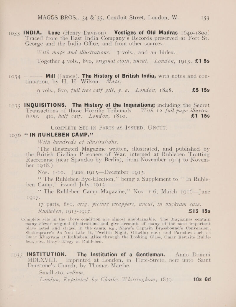 1033 INDIA. Love (Henry Davison). Vestiges of Old Madras 1640-1800. Traced from the East India Company’s Records preserved at Fort St. George and the India Office, and from other sources. Weth maps and illustrations. 3 vols., and an Index. Together 4 vols., 8vo, ovzgznal cloth, uncut. London, 1913. £1 5s  [oot Mill (James). The History of British India, with notes and con- tinuation, by H. H. Wilson. Maps. O vols. Svo, full wee calf gilt, y: é. London, 1848. £5 15s 1035 INQUISITIONS. The History of the Inquisitions; including the Secret Transactions of those Horrific Tribunals. W2eth 12 full-page dllusira- Lots CAO Help Call. London, 1dvo. £1 15s COMPLETE SET IN PARTS AS.ISSUED, UNCUT. 10360 ‘© IN RUHLEBEN CAMP.” With hundreds of illustrations. (The illustrated Magazine written, illustrated, and published by the British Civilian Prisoners of War, interned at Ruhleben Trotting Racecourse (near Spandau by Berlin), from November 1914 to Novem- ber 1OnS.) Nos. 1-10. June 1915—December 1915. ‘* The Ruhleben Bye-Election,’’ being a Supplement to ‘‘ In Ruhle- ben Camp,’’ issued July 1915. ‘The Ruhleben Camp Magazine,’’ Nos. 1-6, March 1916—June FO) 7. 17 parts, 8vo, org. picture wrappers, uncut, in buckram case. Ruhleben, 1915-1917. £15 15s Complete sets in the above condition are almost unobtainable. The Magazines contain many clever original illustrations and give accounts of many of the most important plays acted and staged in the camp, e.g., Shaw’s Captain Brassbound’s Conversion ; Shakespeare’s As You Like It, Twelfth Night, Othello; ete.; and Parodies such as Omar Khayyam at Ruhleben, Alice through the Looking Glass, Omar Revisits Ruhle- ben, ete., Gray’s Elegy in Ruhleben. 1037 INSTITUTION. The Institution of a Gentleman. Anno Domini MDLXVIII. Imprinted at London, in Fiete-Strete, nere unto Saint Dunstone’s Church, by Thomas Marshe. Small 4to, vellum. London, Reprinted by Charles Whittingham, 1839. 10s 6d