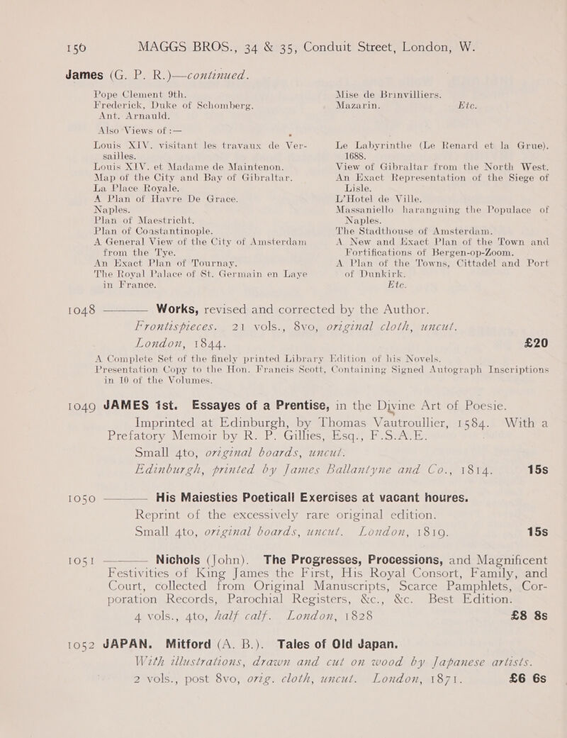 150 Pope Clement 9th. Frederick, Duke of Schomberg. Ant. Arnauld. Also *Views of :— : Louis XIV. visitant les travaux de Ver- sailles. Louis XIV. et Madame de Maintenon. Map of the City and Bay of Gibraltar. La Place Royale. A Plan of Havre De Grace. Naples. Plan of Maestricht. Plan of Coastantinople. A General View of the City of Amsterdam from the ‘Tye. An Exact Plan of Tournay. The Royal Palace of St. Germain en Laye in France. Mise de Brinvilliers. Mazarin. ite. Le Labyrinthe (Le Renard et la 1688. View of Gibraltar from the North West. An Exact Representation of the Siege of Lisle. L’ Hotel de Ville. Massaniello haranguing the Populace of Naples. The Stadthouse of Amsterdam. A New and Exact Plan of the Town and Fortifications of Bergen-op-Zoom, A Plan of the Towns, Cittadel and Port of Dunkirk. Ete. Grue). Frontis pieces. London, 1844. £20 in 10 of the Volumes. 1584. With a  Edinburgh, printed by James Ballantyne and Co., 1814. 15s 1050 His Maiesties Poeticall Exercises at vacant houres. Reprint of the excessively rare original edition. Small 4to, orzginal boards, uncut. London, 18109. 15s to51 — Nichols (John). The Progresses, Processions, and Magnificent Best Edition. £8 8s London, 1871. £6 6s