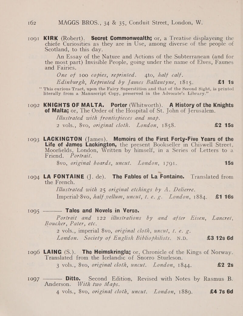 10QI KIRK (Robert). Secret Commonwealth; or, a Treatise displayeing the chiefe Curiosities as they are in Use, among diverse of the people of Scotland, to this day. An Essay of the Nature and Actions of the Subterranean (and for the most part) Invisible People, going under the name of Elves, Faunes and Fairies. One of 100 copies, reprinted. Ato, half calf. Edinburgh, Reprinted by James Ballantyne, 1815. £1 is 1092 1093 1094 1090 1097  literally from a Manuscript Copy, preserved in the Advocate’s. Library.” KNIGHTS OF MALTA. Porter (Whitworth). A History of the Knights of Malta; or, The Order of the Hospital of St. John of Jerusalem. Lllustrated with frontispieces and map. 2 vols., 8vo, orzginal cloth. London, 1858. £2 15s LACKINGTON (James). Memoirs of the First Forty-Five Years of the Life of James Lackington, the present Bookseller in Chiswell Street, Moorfields, London, Written by himself, in a Series of Letters to a Friend. | Portrazt. 8vo, orzginal boards, uncut. London, 1701. 15s LA FONTAINE (J. de). The Fables of La Fontaine. Translated from the French. Illustrated with 25 original etchings by A. Deherre. Imperial’ 8vo, half vellum, uncut, t. e. g. London, 1884. £1 16s  Tales and Novels in Verse. Portratt and 122 illustrations by and after Eisen, Lancret, Boucher, Pater, etc. 2 vols., imperial 8vo, oviginal cloth, uncut, t. e. g. London. Society of English biblhiophilists. N.D. £3 12s Gd LAING (S.). The Heimskringla; or, Chronicle of the Kings of Norway. Translated from the Icelandic of Snorro Sturleson. 3 vols., 8vo, o7vzginal cloth, uncut. London, 1844. £2 2s Ditto. Second Edition, Revised with Notes by Rasmus B. Anderson. W2th two Maps. 4 vols., 8vo, original cloth, uncut. London, 1880. £4 7s 6d