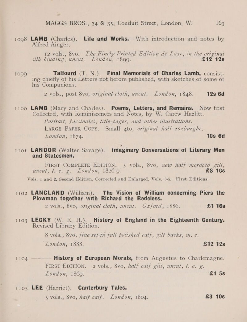 — MAGGS BROS., 34 &amp; 35, Conduit Street, London, W. 163 1098 LAMB (Charles). Life and Works. With introduction and notes by Alfred Ainger. 12 vols., 8vo. The Finely Printed Edition de Luxe, in the original silk binding, uncut. London, 18099. £12 12s 1099 ———-—— Talfourd (T. N.). Final Memorials of Charles Lamb, consist- ing chiefly of his Letters not before published, with sketches of some of his Companions. 2 vols., post 8vo, ovzginal cloth, uncut. London, 1848. 12s 6d 1100 LAMB (Mary and Charles). Poems, Letters, and Remains. Now first Collected, with Reminiscences and Notes, by W. Carew Hazlitt. Portrait, facsimiles, title-pages, and other tllustrations. LARGE PAPER Copy. Small 4to, ovzgznal half roxburghe. London, 1874. 10s 6d tror LANDOR (Walter. Savage). iniaginary Conversations of Literary Men and Statesmen. FIRST COMPLETE EDITION. 5 vols., 8vo, xew half morocco gilt, uncut; t.-€. ¢. London, 1820-9. £8 10s Vols. 1 and 2, Second Edition, Corrected and Enlarged, Vols. 3-5. First Editions. 1102 LANGLAND (William). The Vision of William concerning Piers the Plowman together with Richard the Redeless. 2 vols., 8vo, original cloth, uncut. Oxford, 1886. £1 16s 1103 LECKY (W. E. H.). History of England in the Eighteenth Century. Revised Library Edition. 8 vols., 8vo, fine set in full polished calf, gilt backs, m. e. London, 1888. £12 12s 1104 —-——— History of European Morals, from Augustus to Charlemagne. PiRS@E DITION. 2 vols., Svoy aif calf gilt, uncut, tf: ¢.°¢- London, 1869. £1 5s 1105 LEE (Harriet). Canterbury Tales.