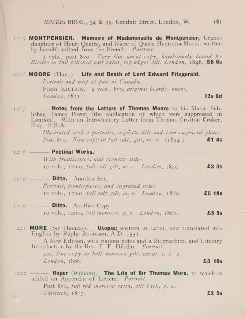[222 MONTPENSIER. Memoirs of Mademoiselle de Montpensier, Grand- daughter of Henri Quatre, and Niece of Queen Henrietta Maria; written by herself; edited from the French. Poréraz¢. 3 vols., post 8vo. Very fine uncut copy, handsomely bound by Portrait and map of part of Canada. FIRST EDITION. 2 vols., 8vo, ovzgznal boards, uncut.  Notes from the Letters of Thomas Moore to his Music Pub- lisher, James Power (the publication of which were suppressed in London). With an Introductory Letter from Thomas Crofton Croker, Esq FS. Illustrated with 2 portraits, vignette title and four engraved plates. Post 8vo. Fine copy in full_calf, gilt, m.e. (1854.) £1 4s  Poetical Works. With frontispreces and vignette titles. Ditto. Another Set. Portrait, frontispieces, and engraved titles. 10 vols., 12mo, full calf gilt, m. e. London, 1860. £5 18s   Ditto. Another Copy. Io vols., 12mo, full morocco, g. e. London, 1860. £5 5s English by Raphe Robinson, A.D. 1551. A New Edition, with copious notes and a Biographical and Literary Introduction by the Key. 1. F..Dibdim. Porzzaz7. Ato, fine copy in half morocco gilt, uncut, t. €. g. London, 1808. £3 10s  Roper (William). The Life of Sir Thomas More, to which is added an Appendix of Letters. Portrazt. Post 8vo, full red morocco extra, gilt back, g. eé. Chiswick, 1817. £2 5s