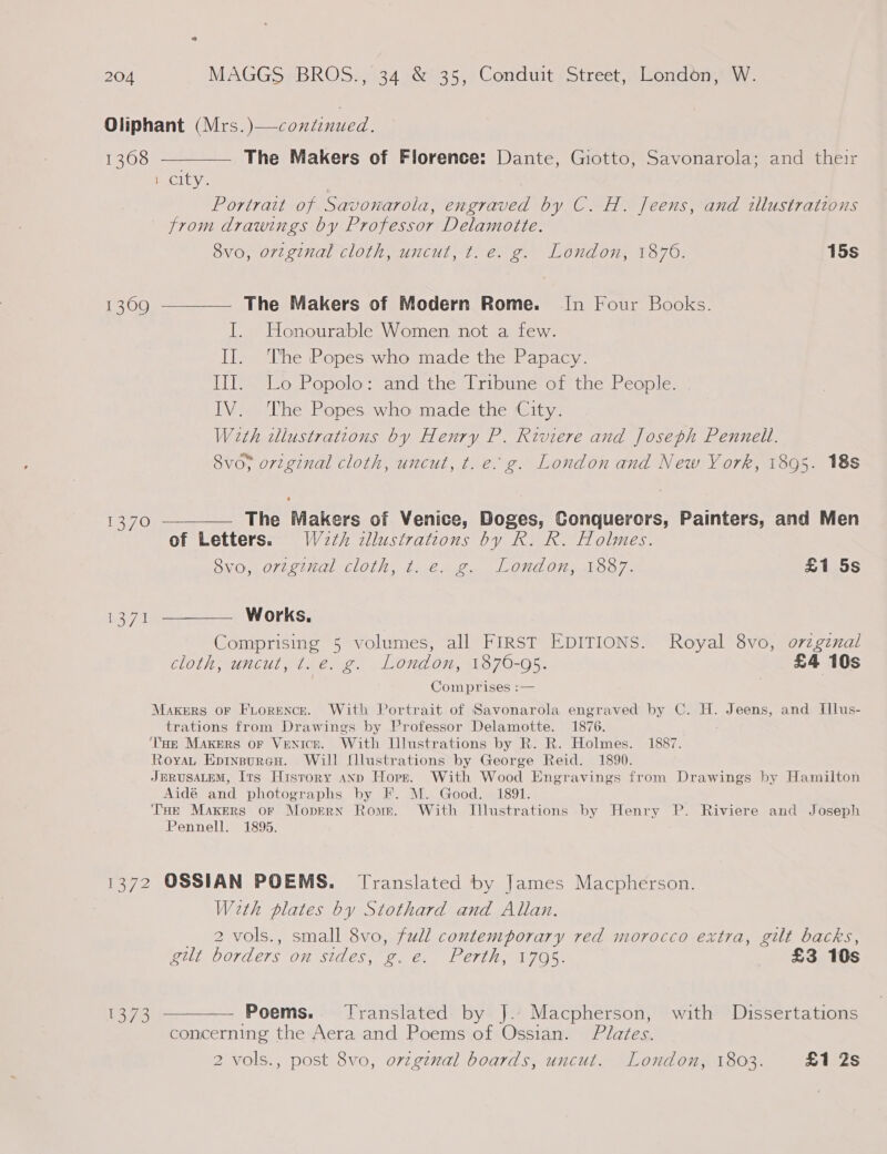 Oliphant (Mrs.)—continued. 1308 ——_—— The Makers of Florence: Dante, Giotto, Savonarola; and their 1 city. _ Portrait of Savonarola, engraved by C. H. Jeens, and illustrations from drawings by Professor Delamotte. 8vo, original cloth, uncut, t. e. g. London, 1876. 15s 1309 ————— The Makers of Modern Rome. In Four Books. I. Honourable Women not a few. II. ‘The Popes who made the Papacy. III. Lo Popolo: and the Tribune of the People. IV. The Popes who made the City. With wllustrations by Henry P. Riviere and Joseph Pennell. 8vo; original cloth, uncut, t.e. g. London and New York, 1895. 18s 1370 ————— The Makers of Venice, Doges, Conquerors, Painters, and Men of Letters. W2th zllustrations by R. R. Holmes. OV OV LOVES MGI ALIOTHS. Lose Ail se ONE OU al OO /- £1 5s 7 i WOrkKs, Comprising 5 volumes, all FIRST EDITIONS. Royal 8vo, orzgznal cloth; uncut, t. é. g. London, 1870-95. £4 10s Comprises :— Makers or Fiorence. With Portrait of Savonarola engraved by C. H. Jeens, and Illus- trations from Drawings by Professor Delamotte. 1876. Tae Makers or Venice. With Illustrations by R. R. Holmes. 1887. Royau Epinsuren. Will fllustrations by George Reid. 1890. JERUSALEM, Its History anp Hopz. With Wood Engravings from Drawings by Hamilton Aidé and photographs by F. M. Good. 1891. THe Makers oF Mopern Rome. With Illustrations by Henry P. Riviere and Joseph Pennell. 1895. 1372 OSSIAN POEMS. Translated by James Macpherson. With plates by Stothard and Allan. _ 2 -vols., small 8vo, full contemporary red morocco extra, gilt backs, gilt borders on sides, g. e. Perth, 1795. £3 10s 1373 ———— Poems. Translated by J. Macpherson, with Dissertations concerning the Aera and Poems of Ossian. Plates. 2 vols., post 8vo, orzgznal boards, uncut. London, 1803. £1 2s