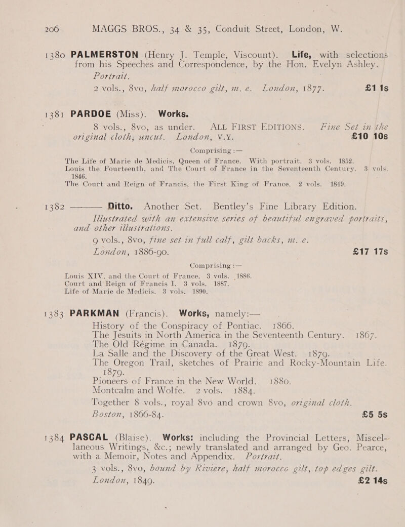 1380 PALMERSTON (Henry J. Temple, Viscount). Life, with selections from his Speeches and Correspondence, by the Hon. Evelyn Ashley. Portratt. 2 vols., 8vo, half morocco gilt, m.e. London, 1877. £1i1s 1381 PARDOE (Miss). Works. 8 vols., 8vo, as under. ALL FIRST EDITIONS. Fine Set in the original cloth, uncut. London, V.Y. £10 10s Comprising :— The Life of Marie de Medicis, Queen of France. With portrait. 3 vols. 1852. Louis the Fourteenth, and The Court of France in the Seventeenth Century. 3 vols. 1846. The Court and Reign of Francis, the First King of France. 2 vols. 1849. 13382 ————— Ditto... Another Set. Bentley’s Fine Library Edition. Illustrated with an extensive series of beautiful engraved portraits, and other tliustrations. g vols., 8vo, fzue set im full calf, gilt backs, m. eé. London, 1886-90. £17 17s Comprising :— Louis XIV. and the Court of France. 3 vols. 1886. Court and Reign of Francis I. 3 vols. 1887. Life of Marie de Medicis. 3 vols. 1890. 1383 PARKMAN (Francis). Works, namely:— | History of the Conspiracy of Pontiac. 1866. The Jesuits in North America in the Seventeenth Century. 1867. The Old Régime m Canada. 1870. La Salle and the Discovery of the Great West. 1879. The Oregon Trail, sketches of Prairie and Rocky-Mountain Life. 1870. Pioneers of France in the New World. 1880. Montcalm and Wolfe. 2 vols. 1884. Together 8 vols., royal 8v6o and crown 8vo, original cloth. Boston, 1866-84. £5 5s 1384 PASCAL (Blaise). Works: including the Provincial Letters, Miscel~ laneous Writings, &amp;c.; newly translated and arranged by Geo. Pearce, with a Memoir, Notes and Appendix. Portrait. 3 vols., 8vo, bound by Riviere, half morocce gilt, top edges gilt. London, 1849. £2 14s