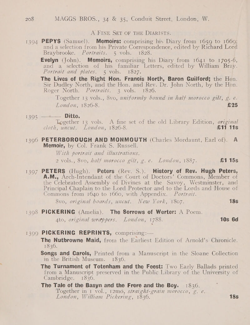 A FINE SET OF THE DIARISTS. 1394 PEPYS (Samuel). Memoirs: comprising his Diary from 1059 to 1660; and a selection from his Private Correspondence, edited by Richard Lord iBrayerookée, HC 077701 ts ae O cel oo oF Evelyn (John). Memoirs, comprising his Diary from 1641 to 1705-0, and a selection of his familar Letters, edited by William Bray. Poriratrand “plates 5 vols. “1827. The Lives of the Right Hon. Francis North, Baron Guilford; the Hon. Sir Dudley North, and the Hon. and Rev. Dr. John North, by the Hon. Roger North: . Portraits. 3 vols. 1826. Together 13 vols., 8vo, uxzformly bound in half morocco gilt, g. e. London, 1820-8. £25 1395 —=+*— Ditto. Together 13 vols. A fine set of the old Library Edition, o7zgzxal cloth, uncut. London, 1820-8. £11 tis 1390 PETERBOROUGH AND MONMOUTH (Charles Mordaunt, Earl of). A Memoir, by Col. Frank S. Russell. W2th portrait and illustrations. 2 vols., 8vo, half morocco gilt, g.e. London, 1887. £1 15s 1397 PETERS (Hugh). Peters (Rev. S.). History of Rev. Hugh Peters, A.M., Arch-Intendant of the Court of Doctors’ Commons, Member of the Celebrated Assembly of Divines at the Savoy, Westmmster, and Principal Chaplain to the Lord Protector and to the Lords and House of Commons from 1640 to 1660, with Appendix. Portrazt. 8vo, orzg¢nal boards, uncut. New York, 1807. 18s 1398 PICKERING (Amelia). The Sorrows of Werter: A Poem. Ato, original wrappers. London, 1788. 10s 6d 139090 PICKERING REPRINTS, comprising:— The Nutbrowne Maid, from the Earliest Edition of Arnold’s Chronicle. 1830. Songs and Garols, Printed from a Manuscript in the Sloane Collection m the British Museum. 1836. The Turnament of Totenham and the Feest: Two Early Ballads printed from a Manuscript preserved in the Public Library of the University of Cambridge. 1836. : The Tale of the Basyn and the Frere and the Boy. 1830. Together in 1 vol., 12m0, stvazght-grain morocco, g. e. co) London, William Pickering, 1836. 18s