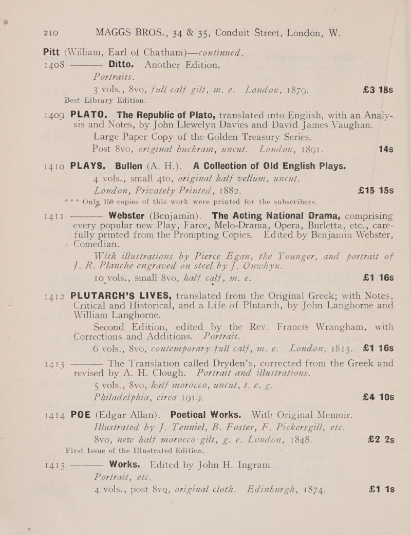 Pitt (Wiliam, Earl of Chatham)—continued.  1408 Ditto. Another Edition. Portraits. 3 vOls., ovo, jull calf eet, mie. Landon, 1870; £3 18s Best Library Edition. 1409 PLATO. The Republic of Plato, translated into English, with an Analy- sis and Notes, by John Llewelyn Davies and David James Vaughan. Large Paper Copy of the Golden Treasury Series. Post 8vo, original buckram, uncut. London, 1801. 14s 1410 PLAYS. Bullen (A. H.). A Gollection of Old English Plays. 4 vols., small 4to, ovzgznal half vellum, uncut. London, Privately Printed, 1882. £15 15s ee Se Only 150 copies of this work were printed for the subscribers.  Webster (Benjamin). The Acting National Drama, comprising every popular new Play, Farce, Melo-Drama, Opera, Burletta, etc., care- fully printed from the Prompting Copies. Edited by Benjamin Webster, - Comedian. Weth illustrations by Pierce Egan, the Younger, and portrait of J. R. Planche engraved on steel by J. Onwhyn. 10 vols., small 8vo, half calf, m. e. | £1 16s 1412 PLUTARGH’S LIVES, translated from the Original Greek; with Notes, Critical and Historical, and a Life of Plutarch, by John Langhorne and Wilham Langhorne. Second Edition, edited by the Rev. Francis Wrangham, with Corrections and Additions. Portvatt. 6 vols., 8vo, contemporary full calf, m. e. London, 1813. £1 16s TAT The Translation called Dryden’s, corrected from the Greek and revised by A. H. Clough. Portrait and illustrations. 5 vols., 8vo, Zalf morocco, uncut, t. e. g. Philadelphia, circa 1919. £4 10s 1414 POE (Edgar Allan). Poetical Works. With Original Memoir. Illustrated by J]. Tenntel, B. Foster, F. Pickersgill, etc.  1413 8vo, new half morocco gilt, g. e. London, 1848. £2 2s First Issue of the Illustrated Edition. 1415 ———— Works. [Edited by John H. Ingram. Portrait, etc. 4 vols., post 8vq, orvzgznal cloth. Edinburgh, 1874. £1 is