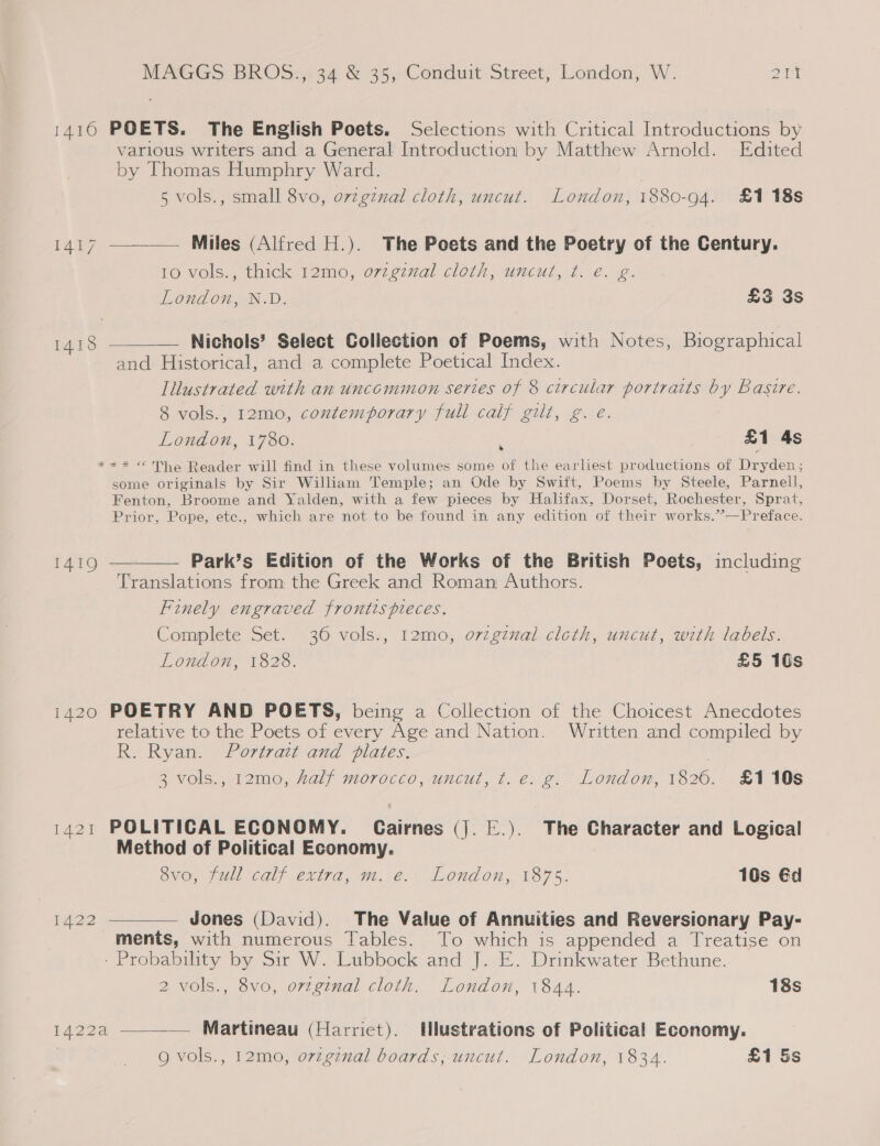 1416 POETS. The English Poets. Selections with Critical Introductions by various writers and a General Introduction by Matthew Arnold. Edited by Thomas Humphry Ward. 5 vols., small 8vo, ovzgznal cloth, uncut. London, 1880-94. £1 18s 1417 ————— Miles (Alfred H.). The Poets and the Poetry of the Century. 10 vols., thick 12mo, orzginal cloth, uncut, f. e. g. London, N.D. £3 3s  —— Nichols’ Select Collection of Poems, with Notes, Biographical and Historical, and a complete Poetical Index. Illustrated with an uncommon series of 8 circular portraits by Basire. 8 vols., 12mo, contemporary full calf gilt, g. eé. London, 1780. £1 4s *** © The Reader will find in these volumes some of the earliest productions of Dryden; some originals by Sir William Temple; an Ode by Swift, Poems by Steele, Parnell, Fenton, Broome and Yalden, with a few pieces by Halifax, Dorset, Rochester, Sprat, Prior, Pope, etc., which are not to be found in any edition of their works.’’—Preface. 1418 * 1419 ————— Park’s Edition of the Works of the British Poets, including Translations from the Greek and Roman Authors. Finely engraved frontis pieces. Complete Set. 36 vols., 12mo, ovzgznal cloth, uncut, with labels. London, 1828. £5 10s 1420 POETRY AND POETS, being a Collection of the Choicest Anecdotes relative to the Poets of every Age and Nation. Written and compiled by R. Ryan. Portrait and plates. 3 vols., 12mo, half morocco, uncut, t. e. g. London, 1826. £110s 1421 POLITICAL ECONOMY. Cairnes (|. E.). The Character and Logical Method of Political Economy. 8vo, full calf extra, m. e. London, 1875. 10s éd 1422 ———_—— Jones (David). The Value of Annuities and Reversionary Pay- ments, with numerous Tables. To which is appended a Treatise on - Probability by Sir W. Lubbock and J. E. Drinkwater Bethune. 2 vols., 8vo, orzginal cloth. London, 1844. 18s  1422a — Martineau (Harriet). Hlustrations of Political Economy. g vols., 12mo, orzgznal boards, uncut. London, 1834. £1 5s
