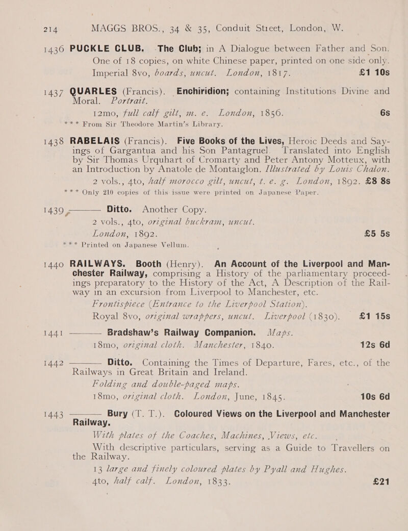 1430 PUCKLE CLUB. The Club; in A Dialogue between Father and Son. One of 18 copies, on white Chinese paper, printed on one side only. Imperial 8vo, boards, uncut. London, 1817. £1 10s 1437 QUARLES (Francis). Enchiridion; containing Institutions Divine and Moral. Portrazt. 12mo,\full calf gilt; mn. e. London, 13850. 6s *** From Sir Theodore Martin’s Library. 1438 RABELAIS (Francis). Five Books of the Lives, Heroic Deeds and Say- ings of Gargantua and his Son Pantagruel. Translated into English by Sir Thomas Urquhart of Cromarty and Peter Antony Motteux, with an Introduction by Anatole de Montaiglon. /llustrated by Louis Chalon. 2 vols., 4to, Zalf morocco gilt, uncut, t. e. g. London, 1892. £8 8s *** Only 210 copies of this issue were printed on Japanese Paper. Ditto. Another Copy. 2 vols., 4to, ovzginal buckram, uncut. London, 1892. £5 5s *** Printed on Japanese Vellum.  1439 , 1440 RAILWAYS. Booth (Henry). An Account of the Liverpool and Man- chester Railway, comprising a History of the parliamentary proceed- ings preparatory to the History of the Act, A Description of the Rail- way in an excursion from Liverpool to Manchester, etc. Frontispiece (Entrance to the Liverpool Station). Royal 8vo, oviginal wrappers, uncut. Liverpool (1830). £1 15s 1441 —___— Bradshaw’s Railway Companion. J/aps. 18mo, orzginal cloth. Manchester, 1840. 12s 6d 1442 ———— Ditto. Containing the Times of Departure, Fares, etc., of the Railways in Great Britain and Ireland. Folding and double-paged mabs. : 18mo, o7vzginal cloth. London, June, 1845. 10s 6d  Bury (I. T.). Coloured Views on the Liverpool and Manchester Railway. With plates of the Coaches, Machines, Views, etc. With descriptive particulars, serving as a Guide to Travellers on the Railway. 13 large and finely coloured plates by Pyall and Hughes. Ato, half calf. London, 1833. £21