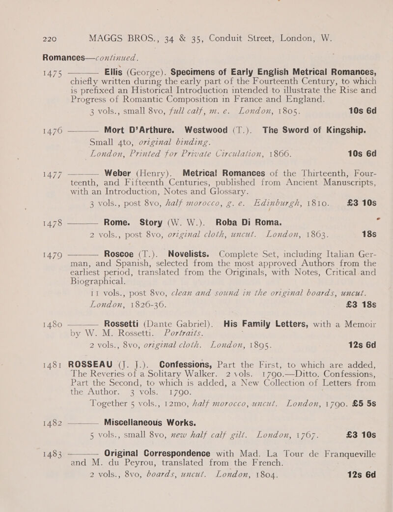 Romances—coziinued.    1475 Ellis (George). Specimens of Early English Metrical Romances, chiefly written during the early part of the Fourteenth Century, to which is prefixed an Historical Introduction intended to illustrate the Rise and Progress of Romantic Composition in France and England. 3 vols., small 8vo, full calf, m.e. London, 1805. 10s 6d 1476 Mort D’Arthure. Westwood (].). The Sword of Kingship. Small 4to, o7zginal binding. London, Printed for Private Circulation, 1860. 10s 6d java) Weber (Henry). Metrical Romances of the Thirteenth, Four- teenth, and Fifteenth Centuries, published from Ancient Manuscripts, with an Introduction, Notes and Glossary. 3 vols., post 8vo, Aalf morocco, g.e. Edinburgh, 1810. £3 10s  1478 Rome. Story (W. W.). Roba Di Roma. 7 2 vols., post 8vo, ovzginal cloth, uncut. London, 1863. 18s 1479 —_——— Roscoe (T.). Novelists. Complete Set, including Italian Ger- man, and Spanish, selected from the most approved Authors from the earliest period, translated from the Originals, with Notes, Critical and Biographical. 11 vols., post 8vo, clean and sound in the original boards, uncut. FOndOn 1520-20. _ £3 18s  1480 Rossetti (Dante Gabriel). His Family Letters, with a Memoir by Wee MieR oscettive a 0727427 «. 2 vols., 8vo, original cloth. London, 1895. 12s 6d 1481 ROSSEAU (J. ].). Gonfessions, Part the First, to which are added, The Reveries of a Solitary Walker. 2 vols. 1790.—Ditto. Confessions, Part the Second, to which is added, a New Collection of Letters from Een UL Ole ane vols. 17090. Together 5 vols., 12mo, half morocco, uncut. London, 1790. £5 5s  1482 ~__—— Miscellaneous Works. 5 vols., small 8vo, xew half calf gilt. London, 1767. £3 10s 14.83 — Original Correspondence with Mad. La Tour de Franqueville and M. du Peyrou, translated from the French. 2 vols., 8vo, boards, uncut. London, 1804. 12s 6d