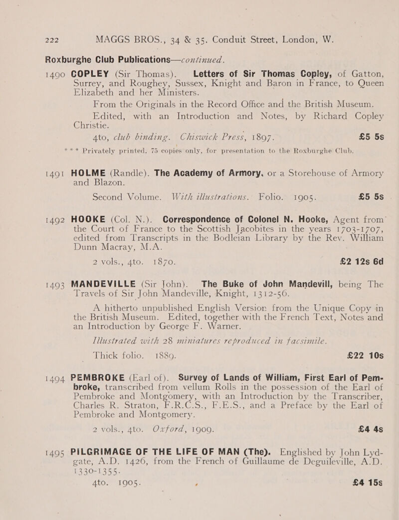 Roxburghe Club Publications—cozxiinued. 1490 COPLEY (Sir Thomas). Letters of Sir Thomas Copley, of Gatton, Surrey, and Roughey, Sussex, Knight and Baron in France, to Queen Elizabeth and her Ministers. From the Originals in the Record Office and the British Museum. Edited, with an Introduction and Notes, by Richard Copley Christie. | ALO, ClU0 OInNdine. Chiswick £7255, 1807. £5 5s *** Privately printed, 75 copies only, for presentation to the Roxburghe Club. 1491 HOLME (Randle). The Academy of Armory, or a Storehouse of Armory and Blazon. Second Volume. W2¢h dllustrations.. Folio. 1905. £5 5s . 1492 HOOKE (Col. N.). Correspondence of Colonel N. Hooke, Agent from’ the Court of France to the Scottish Jacobites in the years 1703-1707, edited from Transcripts in the Bodleian Library by the Rev. Willham Dunn Macray, M.A. Bay Ole ALONE USO, £2 12s 6d 1493 MANDEVILLE (Sir John). The Buke of John Mandevill, being The Travels of Sir John Mandeville, Knight, 1312-56. A hitherto unpublished English Version from the Unique Copy in the British Museum. Edited, together with the French Text, Notes and an Introduction by George F. Warner. Illustrated with 28 mintatures reproduced in facsimile. Thick folio. 1889. £22 10s 1494 PEMBROKE (Earl of). Survey of Lands of William, First Earl of Pem- broke, transcribed from vellum Rolls in the possession of the Earl of Pembroke and Montgomery, with an Introduction by the Transcriber, ChatiessR aotratons PeR U.S. Pes and an Pretace-Dyethes Herel of Pembroke and Montgomery. 2 NOISe, ALO O#F O70, 1 O00! £4 4s 1495 PILGRIMAGE OF THE LIFE OF MAN (The). Englished by John Lyd- gate, A.D. 1426, from the French of Guillaume de Deguileville, A‘D. 1330-1355. Ato. 1905. y £4 15s